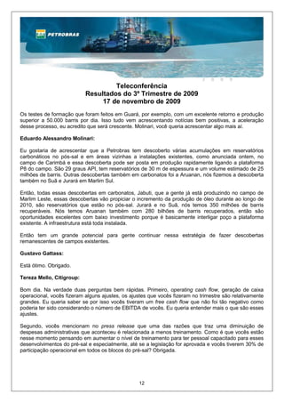 Teleconferência
                           Resultados do 3º Trimestre de 2009
                                17 de novembro de 2009
Os testes de formação que foram feitos em Guará, por exemplo, com um excelente retorno e produção
superior a 50.000 barris por dia. Isso tudo vem acrescentando notícias bem positivas, a aceleração
desse processo, eu acredito que será crescente. Molinari, você queria acrescentar algo mais aí.

Eduardo Alessandro Molinari:

Eu gostaria de acrescentar que a Petrobras tem descoberto várias acumulações em reservatórios
carbonáticos no pós-sal e em áreas vizinhas a instalações existentes, como anunciada ontem, no
campo de Carimbá e essa descoberta pode ser posta em produção rapidamente ligando a plataforma
P8 do campo. São 29 graus API, tem reservatórios de 30 m de espessura e um volume estimado de 25
milhões de barris. Outras descobertas também em carbonatos foi a Aruanan, nós fizemos a descoberta
também no Suã e Jurará em Marlim Sul.

Então, todas essas descobertas em carbonatos, Jabuti, que a gente já está produzindo no campo de
Marlim Leste, essas descobertas vão propiciar o incremento da produção de óleo durante ao longo de
2010, são reservatórios que estão no pós-sal. Jurará e no Suã, nós temos 350 milhões de barris
recuperáveis. Nós temos Aruanan também com 280 bilhões de barris recuperados, então são
oportunidades excelentes com baixo investimento porque é basicamente interligar poço a plataforma
existente. A infraestrutura está toda instalada.

Então tem um grande potencial para gente continuar nessa estratégia de fazer descobertas
remanescentes de campos existentes.

Gustavo Gattass:

Está ótimo. Obrigado.

Tereza Mello, Citigroup:

Bom dia. Na verdade duas perguntas bem rápidas. Primeiro, operating cash flow, geração de caixa
operacional, vocês fizeram alguns ajustes, os ajustes que vocês fizeram no trimestre são relativamente
grandes. Eu queria saber se por isso vocês tiveram um free cash flow que não foi tão negativo como
poderia ter sido considerando o número de EBITDA de vocês. Eu queria entender mais o que são esses
ajustes.

Segundo, vocês mencionam no press release que uma das razões que traz uma diminuição de
despesas administrativas que aconteceu é relacionada a menos treinamento. Como é que vocês estão
nesse momento pensando em aumentar o nível de treinamento para ter pessoal capacitado para esses
desenvolvimentos do pré-sal e especialmente, até se a legislação for aprovada e vocês tiverem 30% de
participação operacional em todos os blocos do pré-sal? Obrigada.




                                                 12
 