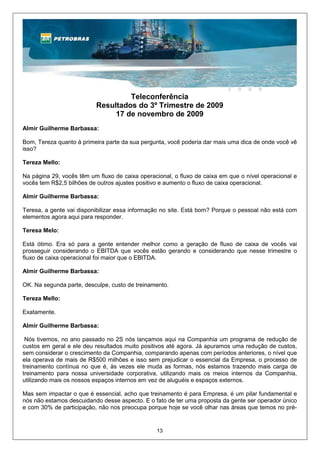 Teleconferência
                          Resultados do 3º Trimestre de 2009
                               17 de novembro de 2009
Almir Guilherme Barbassa:

Bom, Tereza quanto à primeira parte da sua pergunta, você poderia dar mais uma dica de onde você vê
isso?

Tereza Mello:

Na página 29, vocês têm um fluxo de caixa operacional, o fluxo de caixa em que o nível operacional e
vocês tem R$2,5 bilhões de outros ajustes positivo e aumento o fluxo de caixa operacional.

Almir Guilherme Barbassa:

Teresa, a gente vai disponibilizar essa informação no site. Está bom? Porque o pessoal não está com
elementos agora aqui para responder.

Teresa Melo:

Está ótimo. Era só para a gente entender melhor como a geração de fluxo de caixa de vocês vai
prosseguir considerando o EBITDA que vocês estão gerando e considerando que nesse trimestre o
fluxo de caixa operacional foi maior que o EBITDA.

Almir Guilherme Barbassa:

OK. Na segunda parte, desculpe, custo de treinamento.

Tereza Mello:

Exatamente.

Almir Guilherme Barbassa:

 Nós tivemos, no ano passado no 2S nós lançamos aqui na Companhia um programa de redução de
custos em geral e ele deu resultados muito positivos até agora. Já apuramos uma redução de custos,
sem considerar o crescimento da Companhia, comparando apenas com períodos anteriores, o nível que
ela operava de mais de R$500 milhões e isso sem prejudicar o essencial da Empresa, o processo de
treinamento contínua no que é, às vezes ele muda as formas, nós estamos trazendo mais carga de
treinamento para nossa universidade corporativa, utilizando mais os meios internos da Companhia,
utilizando mais os nossos espaços internos em vez de aluguéis e espaços externos.

Mas sem impactar o que é essencial, acho que treinamento é para Empresa, é um pilar fundamental e
nós não estamos descuidando desse aspecto. E o fato de ter uma proposta da gente ser operador único
e com 30% de participação, não nos preocupa porque hoje se você olhar nas áreas que temos no pré-


                                                13
 