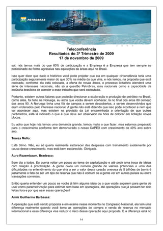 Teleconferência
                           Resultados do 3º Trimestre de 2009
                                17 de novembro de 2009
sal, nós temos mais do que 60% de participação e a Empresa é a Empresa que tem sempre se
posicionado de forma agressiva nas aquisições de áreas aqui no Brasil.

Isso quer dizer que dado o histórico você pode projetar que ela em qualquer circunstância teria uma
participação seguramente maior do que 30% na média do que viria, e nós temos, na proposta que está
colocada, conforme ela está colocada, a oferta de novas áreas, o processo licitatório atenderá uma
série de interesses nacionais, não só a questão Petrobras, mas nacionais como a capacidade da
indústria brasileira de atender a esse trabalho que será executado.

Portanto, existem outros fatores que poderão direcionar a exploração e produção de petróleo no Brasil,
como aliás, foi feito na Noruega, eu acho que vocês devem conhecer, lá no final dos anos 80 começo
dos anos 90. A Noruega tinha uma fila de campos a serem descobertos, a serem desenvolvidos que
eram ordenados pelo interesse nacional. A gente não está dizendo que isso pode acontecer e nem que
vai acontecer aqui, mas existem na provisão da Lei encaminhada a orientação de que outros
parâmetros, está lá indicado o que é que deve ser observado na hora de colocar em licitação novos
blocos.

Eu acho que hoje nós temos uma demanda grande, temos muito o que fazer, mas estamos preparado
para o crescimento conforme tem demonstrado o nosso CAPEX com crescimento de 49% ano sobre
ano.

Tereza Mello:

Está ótimo. Não, eu só queria realmente esclarecer das despesas com treinamento exatamente por
causa desse crescimento, mas está bem esclarecido. Obrigada.

Auro Rozembaum, Bradesco:

Bom dia a todos. Eu queria voltar um pouco ao tema de capitalização e até pedir uma troca de ideias
com relação à precificação. A gente ouviu um número grande de valores potenciais e uma das
dificuldades no entendimento do que viria a ser o valor dessa cessão onerosa de 5 bilhões de barris é
justamente o fato de ser um tipo de reserva que não é comum de a gente ver em outros países ou entre
transações correntes.

Então queria entender um pouco se vocês já têm alguma ideia ou o que vocês sugerem para gente de
usar como parametrização para estimar com base em operações, até operações que já possam ter sido
feitas fora e por que usar essas operações?

Almir Guilherme Barbassa:

A operação que está sendo proposta e em exame nesse momento no Congresso Nacional, ela tem uma
diferença realmente quando você toma as operações de compra e venda de reserva no mercado
internacional e essa diferença visa reduzir o risco dessa operação aqui proposta. E a diferença está no

                                                  14
 