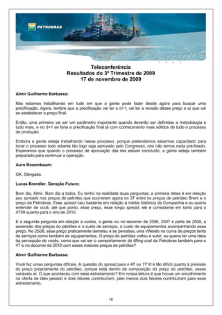 Teleconferência
                           Resultados do 3º Trimestre de 2009
                                17 de novembro de 2009

Almir Guilherme Barbassa:

Nós estamos trabalhando em tudo em que a gente pode fazer desde agora para buscar uma
precificação. Agora, lembre que a precificação vai ter o d+1, vai ter a revisão desse preço e aí que vai
se estabelecer o preço final.

Então, uma primeira vai ser um parâmetro importante quando deverão ser definidas a metodologia e
tudo mais, e no d+1 se faria a precificação final já com conhecimento mais sólidos de todo o processo
de produção.

Embora a gente esteja trabalhando nesse processo, porque pretendemos estarmos capacitado para
tocar o processo todo adiante tão logo seja aprovado pelo Congresso, nós não temos nada pré-fixado.
Esperamos que quando o processo de aprovação das leis estiver concluído, a gente esteja também
preparado para continuar a operação.

Auro Rozembaum:

OK. Obrigado.

Lucas Brendler, Geração Futuro:

Bom dia, Almir. Bom dia a todos. Eu tenho na realidade duas perguntas, a primeira delas é em relação
aos spreads nos preços de petróleo que ocorreram agora no 3T entre os preços de petróleo Brent e o
preço da Petrobras. Esse spread caiu bastante em relação à média histórica da Companhia e eu queria
entender de você, até que ponto, esse preço, esse longo spread, ele é consistente em tanto para o
4T09 quanto para o ano de 2010.

E a segunda pergunta em relação a custos, a gente viu no decorrer de 2006, 2007 e parte de 2008, a
ascensão dos preços do petróleo e o custo de serviços, o custo de equipamentos acompanhando esse
preço. No 2S08, esse preço praticamente derreteu e se percebeu uma inflexão na curva de preços tanto
de serviços como também de equipamentos. O preço do petróleo voltou a subir, eu queria ter uma ideia
da percepção de vocês, como que vai ser o comportamento do lifting cost da Petrobras também para o
4T e no decorrer de 2010 com esses maiores preços de petróleo?

Almir Guilherme Barbassa:

Você fez umas perguntas difíceis. A questão do spread para o 4T ou 1T10 é tão difícil quanto à previsão
do preço propriamente do petróleo, porque está dentro da composição do preço do petróleo, essas
variáveis aí. O que aconteceu com esse estreitamento? Em nossa leitura é que houve um encolhimento
na oferta de óleo pesado e dois fatores contribuíram, pelo menos dois fatores contribuíram para esse
estreitamento.


                                                  16
 