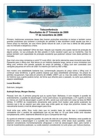 Teleconferência
                           Resultados do 3º Trimestre de 2009
                                17 de novembro de 2009
Primeiro, tradicionais produtores desse óleo tiveram produções reduzidas no tempo e também outros
grandes produtores que cortaram a produção de petróleo e eles escolhem cortar aquele que tem o
menor preço no mercado, ter uma menor perda natural de cash, e com isso a oferta de óleo pesado
caiu no mercado e despencou a faixa.

Vai continuar essa realidade? Difícil de dizer. Naquilo que respeita uma queda natural de produção de
alguns países, na sua produção de óleo pesado é muito razoável supor que se mantenha, mas há
países também com capacidade de produção excedente que poderiam colocar mais deste petróleo no
mercado.

Que nível uma coisa compensa a outra? É muito difícil, não tenho elementos esse momento para dizer.
Passando para o lifting cost. Nós temos aí um histórico bastante longo, temos aí cinco trimestres com
lifting cost, embora com grande variação do preço do petróleo, o lifting cost vem controlado com
variações pequenas em torno de US$1 no máximo por barril ou R$1 a R$2.

Isso mostra uma estabilidade bastante boa, contaminação pequena do preço sobre o lifting cost. A
continuar essa tendência, a gente poderia esperar que essa estabilidade permaneça. Os preços do
petróleo recuperaram, hoje está em próximo de US$80, US$77, por aí, mas não estão muito diferentes
do histórico que a gente poderia tomar, de forma que olhando para o passado, eu acho que podemos
esperar estabilidade.

Lucas Brendler:

Está bom, obrigado.

Subhojit Daripa, Morgan Stanley:

Pessoal, bom dia. A primeira pergunta que eu queria fazer, Barbassa, é com respeito à questão de
endividamento, a questão de alavancagem. Como você colocou na apresentação, o 3T a gente viu mais
ou menos um nível de alavancagem a partir de 28%, sendo que você está com caixa na faixa de R$30
bilhões. O CAPEX de investimento obviamente está sendo front loaded, está sendo acelerado de
maneira que é de se esperar que este caixa seja então gasto ao longo dos próximos meses. Isso
naturalmente levará o nível de alavancagem para cima.

Você acha que, enfim, ficou muito claro que no cenário base de vocês isso é completamente
consistente com o cenário de capitalização que vai ser feito no 1S que daria então uma robustez
completamente, enfim, totalmente diferente do que a Companhia tem hoje.

Eu queria só entender a seguinte questão: do ponto de vista de curto prazo, Barbassa, essa questão da
dicotomia entre a alavancagem e a questão dos investimentos, entre essas duas questões, vocês
estariam considerando momentaneamente ultrapassar o nível de alavancagem ideal, para manter o
nível de investimentos acelerado, ou vocês estariam considerando no curto prazo, por motivos diversos,


                                                 17
 