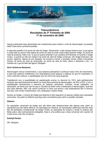 Teleconferência
                           Resultados do 3º Trimestre de 2009
                                17 de novembro de 2009


reduzir justamente esse desembolso de investimentos para manter o nível de alavancagem na posição
ideal? Essa seria a primeira questão.

A segunda questão é do ponto de vista de hedge. Obviamente, vocês sempre fizeram isso, é que agora
a coisa está um pouco mais aberta do ponto de vista de onde vocês estão fazendo hedge, do ponto de
vista de produtos, frete e etc. O que eu queria entender é se a política da Petrobras no tocante a hedge
mudou, e quando eu falo em hedge é do ponto de vista de hedge comercial, não hedge financeiro; ela
mudou, digamos, depois do ano passado, de maneira a tornar o resultado menos volátil a flutuações
futuras, do ponto de vista da commodity, do ponto de vista do frete, oferta e demanda e etc., ou
mantém-se o que foi feito até agora? Obrigado.

Almir Guilherme Barbassa:

Alavancagem versus investimentos, o que estamos planejando é continuar nosso ritmo de crescimento,
e para isso estamos trabalhando com antecedência para adequar o balanço ao que for necessário. E
como você bem colocou, a capitalização vem em linha com essa proposta.

Trabalhando com a possibilidade da capitalização ocorrer no decorrer do 1S10, está perfeitamente
tranquilo que permaneceremos dentro da nossa faixa prevista de alavancagem, de 25% a 35%, e com a
capitalização reforçaremos a estrutura do balanço, permitindo, inclusive, novas captações, se
necessário, de forma que não há aqui a ‘Escolha de Sofia’ entre investimento e alavancagem, qual dos
dois seria alterado. Não, nós vamos continuar no ritmo que temos e não pretendemos ferir a nenhum
dos dois; nem conter investimentos, nem ultrapassar nossos limites.

Quanto ao hedge, o volume de hedge que fazemos é bem pequeno e é apenas voltado para operações
comerciais. Vou pedir ao Gilberto que faça mais comentários para cobrir a questão colocada.

Gilberto:

As operações comerciais de hedge que são feitos pelo abastecimento são apenas para cobrir as
operações que são feitas offshore. As operações por sistema, as exportações sistêmicas não têm esse
tipo de operações complementar de hedge. Então, as operações de compra e venda no exterior são
feitas pela e são eventualmente protegidas. Essa é uma política que a área comercial vem usando há
muitos anos e ela não se alterou.

Subhojit Daripa:

OK. Obrigado.




                                                  18
 