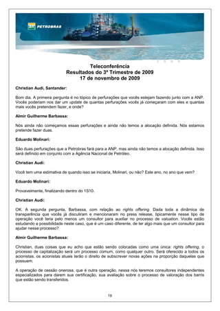 Teleconferência
                           Resultados do 3º Trimestre de 2009
                                17 de novembro de 2009
Christian Audi, Santander:

Bom dia. A primeira pergunta é no tópico de perfurações que vocês estejam fazendo junto com a ANP.
Vocês poderiam nos dar um update de quantas perfurações vocês já começaram com eles e quantas
mais vocês pretendem fazer, e onde?

Almir Guilherme Barbassa:

Nós ainda não começamos essas perfurações e ainda não temos a alocação definida. Nós estamos
pretende fazer duas.

Eduardo Molinari:

São duas perfurações que a Petrobras fará para a ANP, mas ainda não temos a alocação definida. Isso
será definido em conjunto com a Agência Nacional de Petróleo.

Christian Audi:

Você tem uma estimativa de quando isso se iniciaria, Molinari, ou não? Este ano, no ano que vem?

Eduardo Molinari:

Provavelmente, finalizando dentro do 1S10.

Christian Audi:

OK. A segunda pergunta, Barbassa, com relação ao rights offering. Dada toda a dinâmica de
transparência que vocês já discutiram e mencionaram no press release, tipicamente nesse tipo de
operação você teria pelo menos um consultor para auxiliar no processo de valuation. Vocês estão
estudando a possibilidade neste caso, que é um caso diferente, de ter algo mais que um consultor para
ajudar nesse processo?

Almir Guilherme Barbassa:

Christian, duas coisas que eu acho que estão sendo colocadas como uma única: rights offering, o
processo de capitalização será um processo comum, como qualquer outro. Será oferecido a todos os
acionistas, os acionistas atuais terão o direito de subscrever novas ações na proporção daquelas que
possuem.

A operação de cessão onerosa, que é outra operação, nessa nós teremos consultores independentes
especializados para darem sua certificação, sua avaliação sobre o processo de valoração dos barris
que estão sendo transferidos.


                                                 19
 
