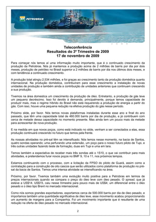 Teleconferência
                           Resultados do 3º Trimestre de 2009
                                17 de novembro de 2009
Para começar nós temos aí uma informação muito importante, que é o continuado crescimento da
produção da Petrobras. Nós já mantemos a produção acima de 2 milhões de barris por dia por dois
meses, produção de petróleo no Brasil superior a 2 milhões de barris por dia nos últimos dois meses, e
com tendência a continuado crescimento.

A produção total atingiu 2,534 milhões, e foi graças ao crescimento tanto da produção doméstica quanto
internacional. Na produção doméstica, contribuíram para esse crescimento a instalação de novas
unidades de produção e também ainda a contribuição de unidades anteriores que continuam crescendo
a sua produção.

Tivemos na área domestica um crescimento da produção de óleo. Entretanto, a produção de gás teve
um pequeno decréscimo. Isso foi devido à demanda, principalmente, porque temos capacidade de
produzir mais, mas o regime híbrido do Brasil não está requerendo a produção de energia a partir do
gás. Com isso, houve uma pequena redução na efetiva produção do gás nesse período.

Próximo slide, por favor. Nós temos novas plataformas instaladas durante esse ano e final do ano
passado, que têm uma capacidade total de 460.000 barris por dia de produção, e já contribuem com
cerca de metade dessa capacidade no momento presente. Mas ainda tem um pouco mais da metade
para acrescentar de nova produção.

E na medida em que novos poços, como está indicado no slide, venham a ser conectados a elas, essa
produção continuará crescendo no futuro que temos pela frente.

As nossas atividades no pré-sal têm se intensificado. Nós temos nesse momento, na bacia de Santos,
quatro sondas operando; uma perfurando uma extensão, um poço para o nosso futuro piloto de Tupi, e
três outras unidades fazendo teste de formação, duas em Tupi e uma em Iara.

Temos também a expectativa de receber mais três sondas até o 1S10, o que vai contribuir para mais
atividades, e pretendemos furar novos poços no BMF 9, 10 e 11, nos próximos tempos.

Estamos continuando com o processo, com a licitação da FPSO do piloto de Guará, assim como a
contratação para a construção de oito cascos que serão utilizados como plataforma de produção no pré-
sal da bacia de Santos. Temos uma intensa atividade se intensificando na área.

Próximo, por favor. Tivemos também uma evolução muito positiva para a Petrobras em termos de
preços internacionais quando se compara o preço do óleo leve com óleo pesado. O spread, que já
esteve a US$14, US$15, caiu nesse trimestre para pouco mais de US$4; um diferencial entre o óleo
pesado e o óleo tipo Brent no mercado internacional.

Como nós somos grandes exportadores, exportamos cerca de 500.000 barris por dia de óleo pesado, e
importamos também uma quantidade significativa de óleo leve, esse movimento acabou proporcionando
um aumento de margens para a Companhia. Foi um movimento importante que é resultante de uma
redução na oferta de óleo pesado no mercado internacional.

                                                  2
 