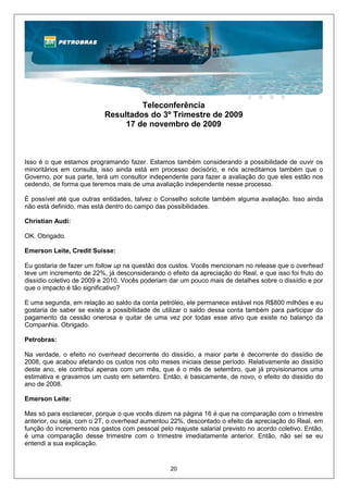 Teleconferência
                           Resultados do 3º Trimestre de 2009
                                17 de novembro de 2009



Isso é o que estamos programando fazer. Estamos também considerando a possibilidade de ouvir os
minoritários em consulta, isso ainda está em processo decisório, e nós acreditamos também que o
Governo, por sua parte, terá um consultor independente para fazer a avaliação do que eles estão nos
cedendo, de forma que teremos mais de uma avaliação independente nesse processo.

É possível até que outras entidades, talvez o Conselho solicite também alguma avaliação. Isso ainda
não está definido, mas está dentro do campo das possibilidades.

Christian Audi:

OK. Obrigado.

Emerson Leite, Credit Suisse:

Eu gostaria de fazer um follow up na questão dos custos. Vocês mencionam no release que o overhead
teve um incremento de 22%, já desconsiderando o efeito da apreciação do Real, e que isso foi fruto do
dissídio coletivo de 2009 e 2010. Vocês poderiam dar um pouco mais de detalhes sobre o dissídio e por
que o impacto é tão significativo?

E uma segunda, em relação ao saldo da conta petróleo, ele permanece estável nos R$800 milhões e eu
gostaria de saber se existe a possibilidade de utilizar o saldo dessa conta também para participar do
pagamento da cessão onerosa e quitar de uma vez por todas esse ativo que existe no balanço da
Companhia. Obrigado.

Petrobras:

Na verdade, o efeito no overhead decorrente do dissídio, a maior parte é decorrente do dissídio de
2008, que acabou afetando os custos nos oito meses iniciais desse período. Relativamente ao dissídio
deste ano, ele contribui apenas com um mês, que é o mês de setembro, que já provisionamos uma
estimativa e gravamos um custo em setembro. Então, é basicamente, de novo, o efeito do dissídio do
ano de 2008.

Emerson Leite:

Mas só para esclarecer, porque o que vocês dizem na página 16 é que na comparação com o trimestre
anterior, ou seja, com o 2T, o overhead aumentou 22%, descontado o efeito da apreciação do Real, em
função do incremento nos gastos com pessoal pelo reajuste salarial previsto no acordo coletivo. Então,
é uma comparação desse trimestre com o trimestre imediatamente anterior. Então, não sei se eu
entendi a sua explicação.


                                                 20
 