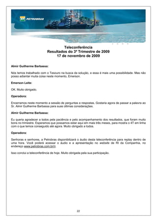 Teleconferência
                            Resultados do 3º Trimestre de 2009
                                 17 de novembro de 2009

Almir Guilherme Barbassa:

Nós temos trabalhado com o Tesouro na busca da solução, e essa é mais uma possibilidade. Mas não
posso adiantar muita coisa neste momento, Emerson.

Emerson Leite:

OK. Muito obrigado.

Operadora:

Encerramos neste momento a sessão de perguntas e respostas. Gostaria agora de passar a palavra ao
Sr. Almir Guilherme Barbassa para suas últimas considerações.

Almir Guilherme Barbassa:

Eu queria agradecer a todos pela paciência e pelo acompanhamento dos resultados, que foram muito
bons no trimestre. Esperamos que possamos estar aqui em mais três meses, para mostra o 4T em linha
com o que temos conseguido até agora. Muito obrigado a todos.

Operadora:

Senhoras e senhores, a Petrobras disponibilizará o áudio desta teleconferência para replay dentro de
uma hora. Você poderá acessar o áudio e a apresentação no website de RI da Companhia, no
endereço www.petrobras.com.br/ri.

Isso conclui a teleconferência de hoje. Muito obrigada pela sua participação.




                                                   22
 