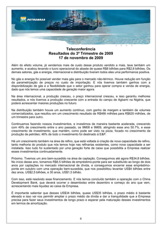 Teleconferência
                           Resultados do 3º Trimestre de 2009
                                17 de novembro de 2009
Além do efeito volume, já vendemos mais de custo desse produto vendido a mais, teve também um
aumento, e acabou levando o lucro operacional do abaste de quase R$8 bilhões para R$2,8 bilhões. Os
demais setores, gás e energia, internacional e distribuição tiveram todos eles uma performance positiva.

No gás e energia foi possível vender mais gás para o mercado não-térmico. Houve redução em função
da parametrização de preços no custo de importação. E nós tivemos também ganhos com a
disponibilização de gás e a flexibilidade que o setor ganhou para operar compra e venda de energia,
dado que nós temos uma capacidade de geração maior agora.

Na área internacional, a produção cresceu, o preço internacional cresceu, e isso garantiu melhores
resultados, e nós tivemos a produção crescente com a entrada do campo de Agbami na Nigéria, que
poderá acrescentar maiores produções no futuro.

Na distribuição também houve um aumento contínuo, com ganho de margem e também de volumes
comercializados, que resultou em um crescimento resultado de R$466 milhões para R$620 milhões, de
um trimestre para outro.

Continuamos fazendo nossos investimentos, e investimos de maneira bastante acelerada, crescendo
com 49% de crescimento entre o ano passado, os 9M08 e 9M09, atingindo esse ano 50.7%, e esse
crescimento de investimento, que mantém, como pode ser visto na pizza, focado no crescimento da
produção de petróleo; 46% de todo o investimento foi destinado à E&P.

Há um crescimento também na área de refino, que está voltada à criação de nova capacidade de refino,
tanto melhoria do produto que nós temos hoje nas refinarias existentes, como nova capacidade a ser
instalada. Isso tudo foi sustentado por uma geração forte de caixa que possibilita a Empresa realizar
esses investimentos continuadamente.

Próximo. Tivemos um ano bem-sucedido na área de captação. Conseguimos até agora R$34,8 bilhões.
No início desse ano, tomamos R$6,5 bilhões de empréstimo-ponte para ser substituído ao longo de dois
anos por captações no mercado internacional de dívida, e conseguimos encerrar esse empréstimo-
ponte em outubro com uma operação bem-sucedida, que nos possibilitou levantar US$4 bilhões entre
dez anos, US$2,5 bilhões, e 30 anos, US$1,5 bilhão.

Com isso, está resolvido esse financiamento. E nós temos concluído também a operação com o China
Development Bank, que deverá ocorrer o desembolso entre dezembro e começo do ano que vem,
acrescentando mais liquidez ao caixa da Empresa.

É importante salientar que desses US$34 bilhões, quase US$35 bilhões, o prazo médio é bastante
elevado e isso vai nos permitir ampliar o prazo médio da dívida e dar a tranquilidade que a Empresa
precisa para fazer seus investimentos de longo prazo e esperar pela maturação desses investimentos
em termos de amortização.




                                                   6
 