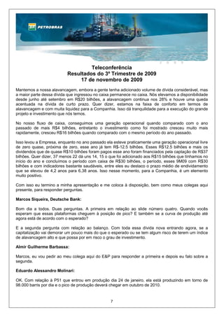Teleconferência
                          Resultados do 3º Trimestre de 2009
                               17 de novembro de 2009
Mantemos a nossa alavancagem, embora a gente tenha adicionado volume de dívida considerável, mas
a maior parte dessa dívida que ingressou no caixa permanece no caixa. Nós elevamos a disponibilidade
desde junho até setembro em R$20 bilhões, a alavancagem continua nos 28% e houve uma queda
acentuada na dívida de curto prazo. Quer dizer, estamos na faixa de conforto em termos de
alavancagem e com muita liquidez para a Companhia. Isso dá tranquilidade para a execução do grande
projeto e investimento que nós temos.

No nosso fluxo de caixa, conseguimos uma geração operacional quando comparado com o ano
passado de mais R$4 bilhões, entretanto o investimento como foi mostrado cresceu muito mais
rapidamente, cresceu R$16 bilhões quando comparado com o mesmo período do ano passado.

Isso levou a Empresa, enquanto no ano passado ela esteve praticamente uma geração operacional livre
de zero quase, próxima de zero, esse ano já tem R$-12.5 bilhões. Esses R$12.5 bilhões e mais os
dividendos que de quase R$10 bilhões foram pagos esse ano foram financiados pela captação de R$37
bilhões. Quer dizer, 37 menos 22 dá uns 14, 15 o que foi adicionado aos R$15 bilhões que tínhamos no
início do ano e concluímos o período com caixa de R$30 bilhões, o período, esses 9M09 com R$30
bilhões e com indicadores bastante saudáveis, entre eles eu destaco o prazo médio de endividamento
que se elevou de 4,2 anos para 6,38 anos. Isso nesse momento, para a Companhia, é um elemento
muito positivo.

Com isso eu termino a minha apresentação e me coloca à disposição, bem como meus colegas aqui
presente, para responder perguntas.

Marcos Siqueira, Deutsche Bank:

Bom dia a todos. Duas perguntas. A primeira em relação ao slide número quatro. Quando vocês
esperam que essas plataformas cheguem à posição de pico? E também se a curva de produção até
agora está de acordo com o esperado?

E a segunda pergunta com relação ao balanço. Com toda essa dívida nova entrando agora, se a
capitalização vai demorar um pouco mais do que o esperado ou se tem algum risco de terem um índice
de alavancagem alto e que possa por em risco o grau de investimento.

Almir Guilherme Barbassa:

Marcos, eu vou pedir ao meu colega aqui do E&P para responder a primeira e depois eu falo sobre a
segunda.

Eduardo Alessandro Molinari:

OK. Com relação à P51 que entrou em produção dia 24 de janeiro, ela está produzindo em torno de
98.000 barris por dia e o pico de produção deverá chegar em outubro de 2010.


                                                 7
 