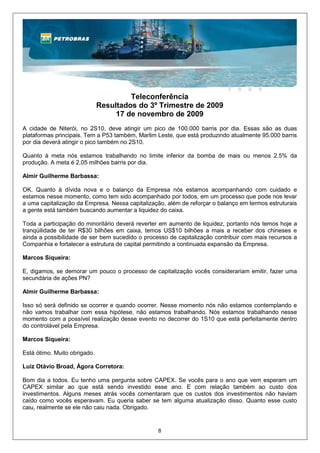 Teleconferência
                              Resultados do 3º Trimestre de 2009
                                   17 de novembro de 2009
A cidade de Niterói, no 2S10, deve atingir um pico de 100.000 barris por dia. Essas são as duas
plataformas principais. Tem a P53 também, Marlim Leste, que está produzindo atualmente 95.000 barris
por dia deverá atingir o pico também no 2S10.

Quanto à meta nós estamos trabalhando no limite inferior da bomba de mais ou menos 2.5% da
produção. A meta é 2,05 milhões barris por dia.

Almir Guilherme Barbassa:

OK. Quanto à dívida nova e o balanço da Empresa nós estamos acompanhando com cuidado e
estamos nesse momento, como tem sido acompanhado por todos, em um processo que pode nos levar
a uma capitalização da Empresa. Nessa capitalização, além de reforçar o balanço em termos estruturais
a gente está também buscando aumentar a liquidez do caixa.

Toda a participação do minoritário deverá reverter em aumento de liquidez, portanto nós temos hoje a
tranqüilidade de ter R$30 bilhões em caixa, temos US$10 bilhões a mais a receber dos chineses e
ainda a possibilidade de ser bem sucedido o processo de capitalização contribuir com mais recursos a
Companhia e fortalecer a estrutura de capital permitindo a continuada expansão da Empresa.

Marcos Siqueira:

E, digamos, se demorar um pouco o processo de capitalização vocês considerariam emitir, fazer uma
secundária de ações PN?

Almir Guilherme Barbassa:

Isso só será definido se ocorrer e quando ocorrer. Nesse momento nós não estamos contemplando e
não vamos trabalhar com essa hipótese, não estamos trabalhando. Nós estamos trabalhando nesse
momento com a possível realização desse evento no decorrer do 1S10 que está perfeitamente dentro
do controlável pela Empresa.

Marcos Siqueira:

Está ótimo. Muito obrigado.

Luiz Otávio Broad, Ágora Corretora:

Bom dia a todos. Eu tenho uma pergunta sobre CAPEX. Se vocês para o ano que vem esperam um
CAPEX similar ao que está sendo investido esse ano. E com relação também ao custo dos
investimentos. Alguns meses atrás vocês comentaram que os custos dos investimentos não haviam
caído como vocês esperavam. Eu queria saber se tem alguma atualização disso. Quanto esse custo
caiu, realmente se ele não caiu nada. Obrigado.


                                                 8
 