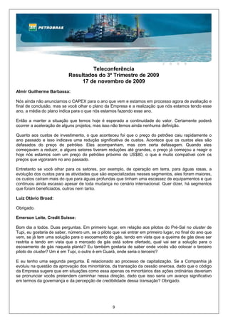 Teleconferência
                           Resultados do 3º Trimestre de 2009
                                17 de novembro de 2009
Almir Guilherme Barbassa:

Nós ainda não anunciamos o CAPEX para o ano que vem e estamos em processo agora de avaliação e
final de conclusão, mas se você olhar o plano da Empresa e a realização que nós estamos tendo esse
ano, a média do plano indica para o que nós estamos fazendo esse ano.

Então a manter a situação que temos hoje é esperado a continuidade do valor. Certamente poderá
ocorrer a aceleração de alguns projetos, mas isso não temos ainda nenhuma definição.

Quanto aos custos de investimento, o que aconteceu foi que o preço do petróleo caiu rapidamente o
ano passado e isso indicava uma redução significativa de custos. Acontece que os custos eles são
defasados do preço do petróleo. Eles acompanham, mas com certa defasagem. Quando eles
começavam a reduzir, e alguns setores tiveram reduções até grandes, o preço já começou a reagir e
hoje nós estamos com um preço do petróleo próximo de US$80, o que é muito compatível com os
preços que vigoraram no ano passado.

Entretanto se você olhar para os setores, por exemplo, de operação em terra, para águas rasas, a
evolução dos custos para as atividades que são especializadas nesses segmentos, eles foram maiores,
os custos caíram mais do que para águas profundas que tinham uma escassez de equipamentos e que
continuou ainda escasso apesar de toda mudança no cenário internacional. Quer dizer, há segmentos
que foram beneficiados, outros nem tanto.

Luiz Otávio Broad:

Obrigado.

Emerson Leite, Credit Suisse:

Bom dia a todos. Duas perguntas. Em primeiro lugar, em relação aos pilotos do Pré-Sal no cluster de
Tupi, eu gostaria de saber, número um, se o piloto que vai entrar em primeiro lugar, no final do ano que
vem, se já tem uma solução para o escoamento do gás, tendo em vista que a queima de gás deve ser
restrita e tendo em vista que o mercado de gás está sobre ofertado, qual vai ser a solução para o
escoamento de gás naquela planta? Eu também gostaria de saber onde vocês vão colocar o terceiro
piloto do cluster? Um é em Tupi, o outro é em Guará, onde seria o terceiro?

E eu tenho uma segunda pergunta. É relacionado ao processo de capitalização. Se a Companhia já
evoluiu na questão da aprovação dos minoritários, da transação da cessão onerosa, dado que o código
da Empresa sugere que em situações como essa apenas os minoritários das ações ordinárias deveriam
se pronunciar vocês pretendem caminhar nessa direção, dado que isso seria um avanço significativo
em termos da governança e da percepção de credibilidade dessa transação? Obrigado.




                                                   9
 