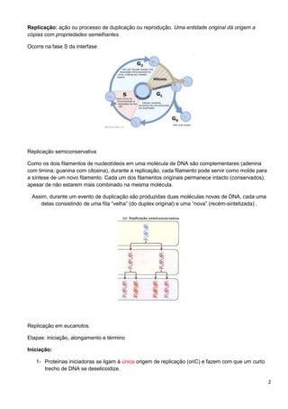 Replicação: ação ou processo de duplicação ou reprodução. Uma entidade original dá origem a
cópias com propriedades semelhantes.
Ocorre na fase S da interfase

Replicação semiconservativa
Como os dois filamentos de nucleotídeos em uma molécula de DNA são complementares (adenina
com timina; guanina com citosina), durante a replicação, cada filamento pode servir como molde para
a síntese de um novo filamento. Cada um dos filamentos originais permanece intacto (conservados),
apesar de não estarem mais combinado na mesma molécula.
Assim, durante um evento de duplicação são produzidas duas moléculas novas de DNA, cada uma
delas consistindo de uma fita “velha” (do duplex original) e uma “nova” (recém-sintetizada) .

Replicação em eucariotos
Etapas: iniciação, alongamento e término
Iniciação:
1- Proteínas iniciadoras se ligam à única origem de replicação (oriC) e fazem com que um curto
trecho de DNA se deselicoidize.
2

 