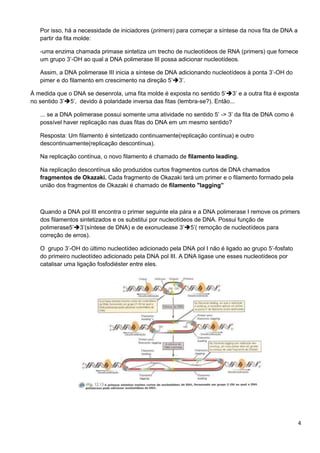 Por isso, há a necessidade de iniciadores (primers) para começar a síntese da nova fita de DNA a
partir da fita molde:
-uma enzima chamada primase sintetiza um trecho de nucleotídeos de RNA (primers) que fornece
um grupo 3’-OH ao qual a DNA polimerase III possa adicionar nucleotídeos.
Assim, a DNA polimerase III inicia a síntese de DNA adicionando nucleotídeos à ponta 3’-OH do
pimer e do filamento em crescimento na direção 5’3’.
À medida que o DNA se desenrola, uma fita molde é exposta no sentido 5’3’ e a outra fita é exposta
no sentido 3’5’, devido à polaridade inversa das fitas (lembra-se?). Então...
... se a DNA polimerase possui somente uma atividade no sentido 5’ -> 3’ da fita de DNA como é
possível haver replicação nas duas fitas do DNA em um mesmo sentido?
Resposta: Um filamento é sintetizado continuamente(replicação contínua) e outro
descontinuamente(replicação descontínua).
Na replicação contínua, o novo filamento é chamado de filamento leading.
Na replicação descontínua são produzidos curtos fragmentos curtos de DNA chamados
fragmentos de Okazaki. Cada fragmento de Okazaki terá um primer e o filamento formado pela
união dos fragmentos de Okazaki é chamado de filamento "lagging”

Quando a DNA pol III encontra o primer seguinte ela pára e a DNA polimerase I remove os primers
dos filamentos sintetizados e os substitui por nucleotídeos de DNA. Possui função de
polimerase5’3’(síntese de DNA) e de exonuclease 3’5’( remoção de nucleotídeos para
correção de erros).
O grupo 3’-OH do último nucleotídeo adicionado pela DNA pol I não é ligado ao grupo 5’-fosfato
do primeiro nucleotídeo adicionado pela DNA pol III. A DNA ligase une esses nucleotídeos por
catalisar uma ligação fosfodiéster entre eles.

4

 