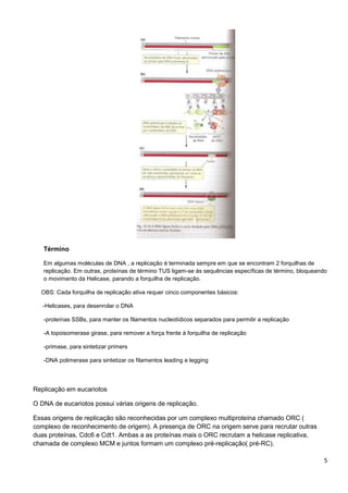 Término
Em algumas moléculas de DNA , a replicação é terminada sempre em que se encontram 2 forquilhas de
replicação. Em outras, proteínas de término TUS ligam-se às sequências específicas de término, bloqueando
o movimento da Helicase, parando a forquilha de replicação.
OBS: Cada forquilha de replicação ativa requer cinco componentes básicos:
-Helicases, para desenrolar o DNA
-proteínas SSBs, para manter os filamentos nucleotídicos separados para permitir a replicação
-A topoisomerase girase, para remover a força frente à forquilha de replicação
-primase, para sintetizar primers
-DNA polimerase para sintetizar os filamentos leading e legging

Replicação em eucariotos
O DNA de eucariotos possui várias origens de replicação.
Essas origens de replicação são reconhecidas por um complexo multiproteína chamado ORC (
complexo de reconhecimento de origem). A presença de ORC na origem serve para recrutar outras
duas proteínas, Cdc6 e Cdt1. Ambas a as proteínas mais o ORC recrutam a helicase replicativa,
chamada de complexo MCM e juntos formam um complexo pré-replicação( pré-RC).
5

 