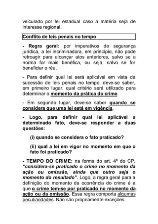 veiculado por lei estadual caso a matéria seja de
interesse regional.
Conflito de leis penais no tempo
- Regra geral: por imperativos de segurança
jurídica, a lei incriminadora, em princípio, não pode
retroagir para alcançar atos anteriores, salvo se a
norma for mais benéfica, ou seja, salvo se for
beneficiar o réu.
- Para definir qual lei será aplicável em vista da
sucessão de leis penais no tempo, deve-se saber,
em primeiro lugar, qual critério será utilizado para
determinar o momento da prática do crime.
- Em segundo lugar, deve-se saber quando se
considera que uma lei está em vigência.
- Logo, para definir qual lei aplicável a
determinado fato, deve-se responder a duas
questões:
(i) quando se considera o fato praticado?
(ii) qual a lei em vigor no momento em que o
fato foi praticado?
- TEMPO DO CRIME: na forma do art. 4º do CP,
“considera-se praticado o crime no momento da
ação ou omissão, ainda que outro seja o
momento do resultado”. Logo, a regra geral para a
definição do momento da ocorrência do crime é a
que o crime tem-se por praticado no momento da
ação ou da omissão. Essa regra comporta algumas
peculiaridades. Não são propriamente exceções.
 