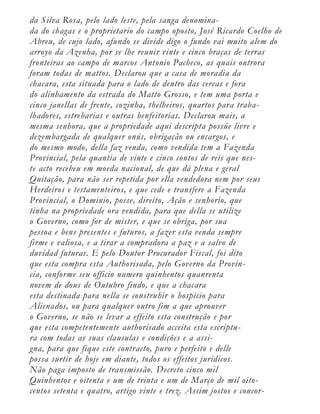 da Silva Rosa, pelo lado leste, pela sanga denomina-
da do chagas e o proprietario do campo oposto, José Ricardo Coelho de
Abreu, de cujo lado, afundo se divide digo o fundo vai muito alem do
arroyo da Azenha, por se lhe reunir vinte e cinco braças de terras
fronteiras ao campo de marcos Antonio Pacheco, as quais outrora
foram todas de mattos. Declarou que a casa de moradia da
chacara, esta situada para o lado de dentro das cercas e fora
do alinhamento da estrada do Matto Grosso, e tem uma porta e
cinco janellas de frente, cozinha, thelheiros, quartos para traba-
lhadores, estrebarias e outras benfeitorias. Declarou mais, a
mesma senhora, que a propriedade aqui descripta possúe livre e
dezembargada de qualquer onús, obrigação ou encargos, e
do mesmo modo, della faz venda, como vendida tem a Fazenda
Provincial, pela quantia de vinte e cinco contos de reis que nes-
te acto recebeu em moeda nacional, de que dá plena e geral
Quitação, para não ser repetida por ella vendedora nem por seus
Herdeiros e testamenteiros, e que cede e transfere a Fazenda
Provincial, o Dominio, posse, direito, Ação e senhorio, que
tinha na propriedade ora vendida, para que della se utilize
o Governo, como for de mister, e que se obriga, por sua
pessoa e bens presentes e futuros, a fazer esta venda sempre
firme e valiosa, e a tirar a compradora a paz e a salvo de
duvidad futuras. E pelo Doutor Procurador Fiscal, foi dito
que esta compra esta Authorisada, pelo Governo da Provin-
cia, conforme seu officio numero quinhentos quanrenta
novem de dous de Outubro findo, e que a chacara
esta destinada para nella se construhir o hospicio para
Alienados, ou para qualquer outro fim a que aprouver
o Governo, se não se levar a effeito esta construção e por
que esta competentemente authorisado acceita esta escriptu-
ra com todas as suas clausulas e condições e a assi-
gna, para que fique este contracto, puro e perfeito e delle
possa surtir de hoje em diante, todos os effeitos juridicos.
Não paga imposto de transmissão. Decreto cinco mil
Quinhentos e oitenta e um de trinta e um de Março de mil oito-
centos setenta e quatro, artigo vinte e trez. Assim jostos e concor-
 