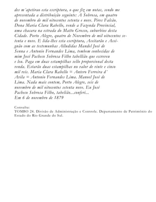 des m´apetirao esta escriptura, o que fiz em notas, sendo me
apresentada a distribuição seguinte: A Sobrosa, em quatro
de novembro de mil oitocentos setenta e nove. Pires Falcão.
Dona Maria Clara Rabello, vende a Fazenda Provincial,
uma chacara na estrada do Matto Grosso, suburbios desta
Cidade. Porto Alegre, quatro de Novembro de mil oitocentos se-
tenta e nove. E lida-lhes esta escriptura, Aceitarão e Assi-
gnão com as testemunhas Alludidas Mandel José de
Senna e Antonio Fernandes Lima, tembem conhecidas de
mim José Pacheco Sobrosa Filho tabellião que escreveu
e leu. Paga em duas estampilhas sello proporcional desta
venda. Estarão duas estampilhas no valor de vinte e cinco
mil reis. Maria Clara Rabello = Antero Ferreira d´
Avila = Antonio Fernandes Lima. Manoel José de
Lima. Nada mais contem, Porto Alegre, seis de
novembro de mil oitocentos setenta nove. Eu José
Pacheco Sobrosa Filho, tabelião...conferi...
Em 6 de novembro de 1879

Consulta:
TOMBO 24. Divisão de Administração e Controle. Departamento de Patrimônio do
Estado do Rio Grande do Sul.
 