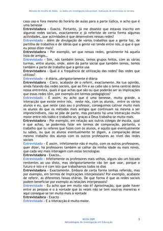 Métodos de recolha de dados - os dados em investigação educacional: realização de entrevistas no terreno



caso uso-a fora mesmo do horário de aulas para a parte lúdica, e acho que é
uma benesse
Entrevistadora - Exacto. Portanto, já me disseste que estavas inscrito em
algumas redes sociais, exactamente e já referiste de certa forma algumas
actividades…que actividades é que desenvolves nessas redes?
Entrevistado - Além de divulgação de vários trabalhos que a gente faz, de
partilha de trabalhos e de ideias que a gente vai tendo entre nós…o que é que
eu posso dizer mais?
Entrevistadora - Por exemplo, sei que nessas redes, geralmente há aquela
lista de amigos…
Entrevistado - Sim, nós também temos, temos grupos feitos, com as várias
turmas, entre alunos, onde, além da parte social que também temos, temos
também a parte de trabalho que a gente usa
Entrevistadora - Qual é a frequência de utilização das redes? Das redes que
utilizas?
Entrevistado - é diária…obrigatoriamente é diária
Entrevistadora - Claro, acabaste de o referir, exactamente..Na tua opinião,
ainda falando das redes sociais, que ao fim e ao cabo são o tema central desta
nossa entrevista, quais é que achas que são ou que poderão ser as implicações
que essas redes têm, por exemplo em termos pedagógicos?
Entrevistado - É assim, eu acho que é uma benesse, muito grande, a
interacção que existe entre nós, neste nós, com os alunos, entre os vários
alunos e eu, que neste caso sou o professor, conseguimos cativar muito mais
os alunos do que os métodos mais antigos que continuam na mesma a ser
imprescindíveis, não se põe de parte, mas portanto há uma interacção muito
maior entre nós todos e trabalha-se, graças a Deus trabalha-se muito mais.
Entrevistadora - Por exemplo, em relação aos outros colegas de escola, qual
é que achas, se podermos falar em termos de comparação, portanto, o
trabalho que tu referes que fazes com os alunos, e aquilo que eventualmente
tu sabes, ou que os alunos eventualmente te digam, a comparação desse
mesmo trabalho dos alunos com os outros professores ao nível das redes
sociais
Entrevistado - É assim, infelizmente não é muito, com os outros professores,
quer dizer, há professores também se calhar da minha idade ou mais novos,
que cada vez mais interagem com estas tecnologias
Entrevistadora - Exacto…
Entrevistado - Infelizmente os professores mais velhos, alguns são um bocado
renitentes ao uso disto, mas obrigatoriamente vão ter que usar, porque o
futuro é isto e é com isto que trabalhamos todos os dias
Entrevistadora - Exactamente. Embora de certa forma tenhas referido, mas
por exemplo, em termos de implicações interpessoais? Por exemplo, acabaste
de referir, as diferentes faixas etárias. De que forma é que as redes sociais
podem beneficiar por exemplo as relações interpessoais?
Entrevistado - Eu acho que em muito não é? Aproximação, que pode haver
entre as pessoas e o à vontade que às vezes não se tem noutras maneiras e
aqui consegue-se ter muito mais à vontade
Entrevistadora - Exacto
Entrevistado - E a interacção é muito maior.




                                                     MCEM 2009                                                3
                                      Metodologias de Investigação em Educação
 