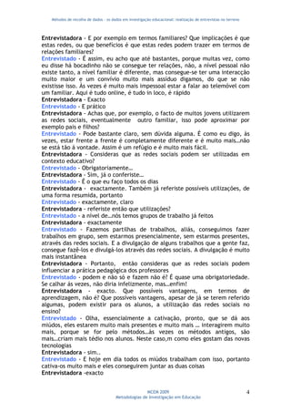 Métodos de recolha de dados - os dados em investigação educacional: realização de entrevistas no terreno



Entrevistadora - E por exemplo em termos familiares? Que implicações é que
estas redes, ou que benefícios é que estas redes podem trazer em termos de
relações familiares?
Entrevistado - É assim, eu acho que até bastantes, porque muitas vez, como
eu disse há bocadinho não se consegue ter relações, não, a nível pessoal não
existe tanto, a nível familiar é diferente, mas consegue-se ter uma interacção
muito maior e um convívio muito mais assíduo digamos, do que se não
existisse isso. Às vezes é muito mais impessoal estar a falar ao telemóvel com
um familiar. Aqui é tudo online, é tudo in loco, é rápido
Entrevistadora - Exacto
Entrevistado - E prático
Entrevistadora - Achas que, por exemplo, o facto de muitos jovens utilizarem
as redes sociais, eventualmente outro familiar, isso pode aproximar por
exemplo pais e filhos?
Entrevistado - Pode bastante claro, sem dúvida alguma. É como eu digo, às
vezes, estar frente a frente é completamente diferente e é muito mais…não
se está tão á vontade. Assim é um refúgio e é muito mais fácil.
Entrevistadora - Consideras que as redes sociais podem ser utilizadas em
contexto educativo?
Entrevistado - Obrigatoriamente…
Entrevistadora - Sim, já o conferiste…
Entrevistado - É o que eu faço todos os dias
Entrevistadora - exactamente. Também já referiste possíveis utilizações, de
uma forma resumida, portanto
Entrevistado - exactamente, claro
Entrevistadora - referiste então que utilizações?
Entrevistado - a nível de…nós temos grupos de trabalho já feitos
Entrevistadora - exactamente
Entrevistado - Fazemos partilhas de trabalhos, aliás, conseguimos fazer
trabalhos em grupo, sem estarmos presencialmente, sem estarmos presentes,
através das redes sociais. E a divulgação de alguns trabalhos que a gente faz,
consegue fazê-los e divulgá-los através das redes sociais. A divulgação é muito
mais instantânea
Entrevistadora - Portanto, então consideras que as redes sociais podem
influenciar a prática pedagógica dos professores
Entrevistado - podem e não só e fazem não é? É quase uma obrigatoriedade.
Se calhar ás vezes, não diria infelizmente, mas…enfim!
Entrevistadora - exacto. Que possíveis vantagens, em termos de
aprendizagem, não é? Que possíveis vantagens, apesar de já se terem referido
algumas, podem existir para os alunos, a utilização das redes sociais no
ensino?
Entrevistado - Olha, essencialmente a cativação, pronto, que se dá aos
miúdos, eles estarem muito mais presentes e muito mais … interagirem muito
mais, porque se for pelo métodos…às vezes os métodos antigos, são
mais…criam mais tédio nos alunos. Neste caso,m como eles gostam das novas
tecnologias
Entrevistadora - sim..
Entrevistado - E hoje em dia todos os miúdos trabalham com isso, portanto
cativa-os muito mais e eles conseguirem juntar as duas coisas
Entrevistadora -exacto


                                                     MCEM 2009                                                4
                                      Metodologias de Investigação em Educação
 