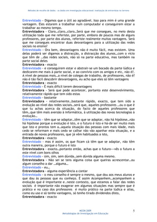 Métodos de recolha de dados - os dados em investigação educacional: realização de entrevistas no terreno



Entrevistado - Digamos que o útil ao agradável. Isso para mim é uma grande
vantagem. Eles estarem a trabalhar num computador e conseguirem estar a
trabalhar ao mesmo tempo.
Entrevistadora - Claro…claro…claro…Será que me consegues, no meio desta
utilização toda que me referiste, por parte, embora de poucos mas de alguns
professores, por parte dos alunos, referiste realmente muitas vantagens. Será
que me consegues encontrar duas desvantagens para a utilização das redes
sociais no ensino?
Entrevistado - Ora bem, desvantagens não é muito fácil, mas existem. Uma
delas poderá ser digamos a distracção, a distracção dos alunos…com o vício
que têm de …das redes sociais, não só na parte educativa, mas também na
parte social deles
Entrevistadora - exacto
Entrevistado - e conseguirem estar e abstrair-se um bocado da parte lúdica e
dedicarem-me mais à parte social, e ao convívio com os amigos e etc, não é?.
A nível de pessoas mais…a nível de colegas de trabalho, de professores, não é?
não é tão fácil descobrir desvantagens, eu acho que eles só têm vantagens
Entrevistadora - exacto
Entrevistado - É mais difícil terem desvantagens
Entrevistadora - Será que pode acontecer, portanto este desenvolvimento,
relativamente rápido que tem sido estas
Entrevistado - bastante
Entrevistadora - relativamente…bastante rápido, exacto, que tem sido a
evolução ao nível das redes sociais…será que, aqueles professores …ou o que é
que tu achas acerca da situação, do facto de aqueles professores que
têm…que têm mais aversão à informática, à utilização das novas tecnologias à
evolução…
Entrevistado - têm que se adaptar…têm que se adaptar, não há hipótese…não
há hipótese porque a evolução é isto, e o futuro é isto e há-de ser muito mais
que isto e prontos tem a…aquela situação das pessoas com mais idade, mais
cedo se reformam e mais cedo se calhar não vão apanhar esta situação, e a
entrada de novos professores, que já vêm habituados a isto,
Entrevistadora - exacto
Entrevistado - mas é assim, os que ficam cá têm que se adaptar, não têm
outra maneira, porque o futuro é isto
Entrevistadora - exacto…portanto então, achas que o futuro---vês o futuro a
este nível com bons olhos
Entrevistado - sim, sim, sem dúvida…sem dúvida alguma mesmo.
Entrevistadora - Não sei se tens alguma coisa que queiras acrescentar…ou
algum conselho a dar …alguma…
Entrevistado - eu…
Entrevistadora - alguma experiência a contar
Entrevistado - o meu conselho é sempre o mesmo, que dou aos meus alunos e
que dou às pessoas que eu conheço. É assim Acompanhem…acompanhem a
evolução que é importante e..neste contexto, que estamos a falar das redes
sociais é importante não exagerar em algumas situações mas sempre que é
prático e no caso dos professores é muito prático na parte lúdica e alias,
como eu uso e só tenho vantagens, só tenho tirado dividendos disto,
Entrevistadora - exacto



                                                     MCEM 2009                                                5
                                      Metodologias de Investigação em Educação
 