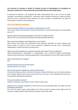 Esta entrevista foi realizada no âmbito da Unidade Curricular de Metodologias de Investigação em
Educação no Mestrado em Comunicação Educacional Multimédia da Universidade Aberta.

A entrevista foi realizada a uma professora de idade compreendida entre os 36 e 45 anos de idade,
licenciada e que pertence ao grupo 550 – Informática. Exerce funções de docente em Caldas da Rainha,
distrito de Leiria e atualmente leciona disciplinas do ensino secundário, nomeadamente TIC, Redes de
Comunicação e Arquitetura de Computadores.

AS TIC NA PRÁTICA DOCENTE

Na sua formação académica inicial adquiriu conhecimentos em TIC?
Uma vez que realizei uma licenciatura na área de Informática, a maioria das disciplinas eram direcionadas
para as TIC.

Realizou alguma formação especializada na área das TIC? Qual ou quais?
Além do meu curso, não realizei mais nenhuma formação específica desta área.

Que recursos tecnológicos estão disponíveis na sua escola?
Como leciono numa escola que recentemente sofreu bastantes alterações com obras realizadas pela
Parque Escolar, em todas as salas de aula encontram-se disponíveis recursos como o Computador,
Videoprojector e quadro interativo ou quadro branco.

Utiliza recursos tecnológicos em contexto de sala de aula? Quais? Com que objetivos?
Utilizo frequentemente o Computador e o Videoprojector, com o intuito de projetar apresentações
eletrónicas que demonstram conteúdos programáticos e para exemplificar como se fazem alguns exercícios.

Utiliza a internet de forma regular?
Sim.

Durante quantas horas por dia está online?
Normalmente entre 3 a 5 horas.

Desse tempo quanto é utilizado por motivos profissionais?
A maioria do tempo que utilizo na Internet é mesmo por motivos profissionais, quer para realizar pesquisas
para completar algumas aulas, quer para estar atenta ao e-mail, que é o meio utilizado pela escola, para a
transmissão de informações aos docentes.

Para que fins utiliza a internet?
Pesquisar conteúdos, enviar/receber e-mails e aceder a redes sociais.

Gostaria de ter formação específica na área das TIC, que lhe permitisse fazer um melhor uso das
tecnologias educativas?
Sim, mas nem sempre surge a oportunidade certa. Existe da parte do sistema escolar alguma falta de
incentivo, e também existem falta de ofertas formativas na área onde resido.




                                                                                                        1
 