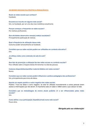 AS REDES SOCIAIS NA PRÁTICA PEDAGÓGICA

Quais as redes sociais que conhece?
Facebook.

Encontra-se inscrito em alguma rede social?
Sim, no Facebook, por ser uma das mais mediáticas atualmente.

Porque começou a frequentar as redes sociais?
Por motivos profissionais.

Que atividades desenvolve nessa(s) rede(s) social(ais)?
Principalmente publicação de notícias.

Qual a frequência de utilização dessa rede:
Costumo aceder semanalmente ao Facebook.

Considera que as redes sociais podem ser utilizadas em contexto educativo?
Sim.

Já utilizou redes como extensão da sala de aula?
Não.

Que tipo de promoção e utilização faz das redes sociais no contexto escolar?
Para reflexão sobre o impacto destas ferramentas na vida das pessoas.

Costuma disponibilizar/partilhar material didático em redes sociais?
Nunca.

Considera que as redes sociais podem influenciar a prática pedagógica dos professores?
Sim, principalmente para troca de ideias.

Aponte um aspeto positivo e outro negativo das redes sociais:
Positivo: Troca de ideias e como negativo: se esta for utilizada incorretamente e outras pessoas terem
acesso a informações que não devem. É importante cada um saber e refletir sobre o que colocar na rede.

Considera que as metodologias de ensino atuais poderão vir a ser influenciadas pelas redes
sociais?
Sim.

Como define a sua participação (hipotética/real) numa rede social?
Pouco ativa.


                                                                        Obrigado pela sua colaboração!




                                                                                                    2
 