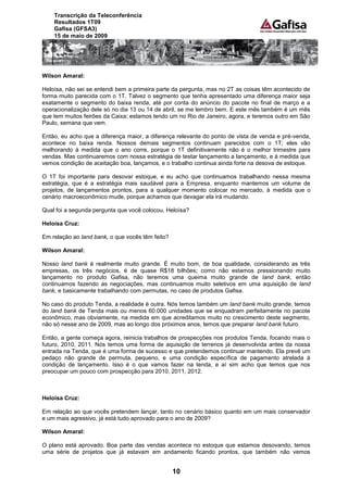 Transcrição da Teleconferência
    Resultados 1T09
    Gafisa (GFSA3)
    15 de maio de 2009




Wilson Amaral:

Heloísa, não sei se entendi bem a primeira parte da pergunta, mas no 2T as coisas têm acontecido de
forma muito parecida com o 1T. Talvez o segmento que tenha apresentado uma diferença maior seja
exatamente o segmento do baixa renda, até por conta do anúncio do pacote no final de março e a
operacionalização dele só no dia 13 ou 14 de abril, se me lembro bem. E este mês também é um mês
que tem muitos feirões da Caixa; estamos tendo um no Rio de Janeiro, agora, e teremos outro em São
Paulo, semana que vem.

Então, eu acho que a diferença maior, a diferença relevante do ponto de vista de venda e pré-venda,
acontece no baixa renda. Nossos demais segmentos continuam parecidos com o 1T; eles vão
melhorando à medida que o ano corre, porque o 1T definitivamente não é o melhor trimestre para
vendas. Mas continuaremos com nossa estratégia de testar lançamento a lançamento, e à medida que
vemos condição de aceitação boa, lançamos, e o trabalho continua ainda forte na desova de estoque.

O 1T foi importante para desovar estoque, e eu acho que continuamos trabalhando nessa mesma
estratégia, que é a estratégia mais saudável para a Empresa, enquanto mantemos um volume de
projetos, de lançamentos prontos, para a qualquer momento colocar no mercado, à medida que o
cenário macroeconômico mude, porque achamos que devagar ela irá mudando.

Qual foi a segunda pergunta que você colocou, Heloísa?

Heloísa Cruz:

Em relação ao land bank, o que vocês têm feito?

Wilson Amaral:

Nosso land bank é realmente muito grande. É muito bom, de boa qualidade, considerando as três
empresas, os três negócios, é de quase R$18 bilhões; como não estamos pressionando muito
lançamento no produto Gafisa, não teremos uma queima muito grande de land bank, então
continuamos fazendo as negociações, mas continuamos muito seletivos em uma aquisição de land
bank, e basicamente trabalhando com permutas, no caso de produtos Gafisa.

No caso do produto Tenda, a realidade é outra. Nós temos também um land bank muito grande, temos
do land bank de Tenda mais ou menos 60.000 unidades que se enquadram perfeitamente no pacote
econômico, mas obviamente, na medida em que acreditamos muito no crescimento deste segmento,
não só nesse ano de 2009, mas ao longo dos próximos anos, temos que preparar land bank futuro.

Então, a gente começa agora, reinicia trabalhos de prospecções nos produtos Tenda, focando mais o
futuro, 2010, 2011. Nós temos uma forma de aquisição de terrenos já desenvolvida antes da nossa
entrada na Tenda, que é uma forma de sucesso e que pretendemos continuar mantendo. Ela prevê um
pedaço não grande de permuta, pequeno, e uma condição específica de pagamento atrelada à
condição de lançamento. Isso é o que vamos fazer na tenda, e aí sim acho que temos que nos
preocupar um pouco com prospecção para 2010, 2011, 2012.



Heloísa Cruz:

Em relação ao que vocês pretendem lançar, tanto no cenário básico quanto em um mais conservador
e um mais agressivo, já está tudo aprovado para o ano de 2009?

Wilson Amaral:

O plano está aprovado. Boa parte das vendas acontece no estoque que estamos desovando, temos
uma série de projetos que já estavam em andamento ficando prontos, que também não vemos


                                                  10
 