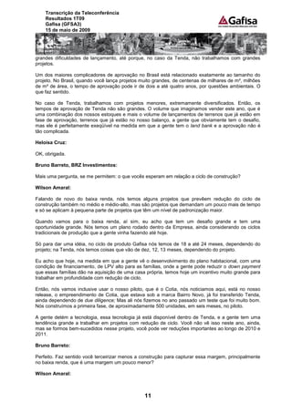 Transcrição da Teleconferência
    Resultados 1T09
    Gafisa (GFSA3)
    15 de maio de 2009




grandes dificuldades de lançamento, até porque, no caso da Tenda, não trabalhamos com grandes
projetos.

Um dos maiores complicadores de aprovação no Brasil está relacionado exatamente ao tamanho do
projeto. No Brasil, quando você lança projetos muito grandes, de centenas de milhares de m², milhões
de m² de área, o tempo de aprovação pode ir de dois a até quatro anos, por questões ambientais. O
que faz sentido.

No caso de Tenda, trabalhamos com projetos menores, extremamente diversificados. Então, os
tempos de aprovação de Tenda não são grandes. O volume que imaginamos vender este ano, que é
uma combinação dos nossos estoques e mais o volume de lançamentos de terrenos que já estão em
fase de aprovação, terrenos que já estão no nosso balanço, a gente que obviamente tem o desafio,
mas ele é perfeitamente exeqüível na medida em que a gente tem o land bank e a aprovação não é
tão complicada.

Heloísa Cruz:

OK, obrigada.

Bruno Barreto, BRZ Investimentos:

Mais uma pergunta, se me permitem: o que vocês esperam em relação a ciclo de construção?

Wilson Amaral:

Falando de novo do baixa renda, nós temos alguns projetos que prevêem redução do ciclo de
construção também no médio e médio-alto, mas são projetos que demandam um pouco mais de tempo
e só se aplicam à pequena parte de projetos que têm um nível de padronização maior.

Quando vamos para o baixa renda, aí sim, eu acho que tem um desafio grande e tem uma
oportunidade grande. Nós temos um plano rodado dentro da Empresa, ainda considerando os ciclos
tradicionais de produção que a gente vinha fazendo até hoje.

Só para dar uma idéia, no ciclo de produto Gafisa nós temos de 18 a até 24 meses, dependendo do
projeto; na Tenda, nós temos coisas que vão de dez, 12, 13 meses, dependendo do projeto.

Eu acho que hoje, na medida em que a gente vê o desenvolvimento do plano habitacional, com uma
condição de financiamento, de LPV alto para as famílias, onde a gente pode reduzir o down payment
que essas famílias dão na aquisição de uma casa própria, temos hoje um incentivo muito grande para
trabalhar em profundidade com redução de ciclo.

Então, nós vamos inclusive usar o nosso piloto, que é o Cotia, nós noticiamos aqui, está no nosso
release, o empreendimento de Cotia, que estava sob a marca Bairro Novo, já foi transferido Tenda,
ainda dependendo de due diligence; Mas ali nós fizemos no ano passado um teste que foi muito bom.
Nós construímos a primeira fase, de aproximadamente 500 unidades, em seis meses, no piloto.

A gente detém a tecnologia, essa tecnologia já está disponível dentro de Tenda, e a gente tem uma
tendência grande a trabalhar em projetos com redução de ciclo. Você não vê isso neste ano, ainda,
mas se formos bem-sucedidos nesse projeto, você pode ver reduções importantes ao longo de 2010 e
2011.

Bruno Barreto:

Perfeito. Faz sentido você terceirizar menos a construção para capturar essa margem, principalmente
no baixa renda, que é uma margem um pouco menor?

Wilson Amaral:



                                                11
 