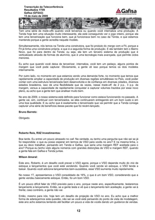 Transcrição da Teleconferência
    Resultados 1T09
    Gafisa (GFSA3)
    15 de maio de 2009




Tem uma série de trade-offs quando você terceiriza ou quando você internaliza uma produção. A
Tenda hoje tem uma situação muito interessante, ela está conseguindo ver o jogo inteiro, porque ela
tem uma terceirização que funciona bem, que já funcionava bem no caso da Tenda, e que estamos
mantendo porque a gente acredita naquele modelo.

Simultaneamente, nós temos na Tenda uma construtora, que foi produto do merge com a Fit, porque a
Fit já tinha uma construtora própria, e que é a segunda forma de produção. E ela também tem o Bairro
Novo, que foi para dentro da Tenda; ou seja, ela tem um terceiro sistema de produção que é
verticalizado através de formas de alumínio, que é uma tecnologia mais avançada, que permite ciclos
menores.

Eu acho que quando você deixa de terceirizar, internaliza, você tem um pedaço, alguns pontos de
margem que você pode capturar. Obviamente, a gente vê isso porque temos os dois modelos
internamente.

Por outro lado, no momento em que estamos vendo uma demanda forte, no momento que temos que
rapidamente ampliar a capacidade de produção em diversas regiões simultâneas no País, você poder
contar com uma estrutura terceirizada bem desenvolvida e de confiança em diversas cidades, diversos
estados brasileiros, isso dá uma flexibilidade que às vezes, nesse trade-off, de 2 p.p., 3 p.p. de
margem, versus a capacidade de rapidamente conquistar e capturar volumes trazidos por esse novo
plano, eu acho que a gente tem que analisar muito bem.

No ano de 2009, o nosso sistema está definido para funcionar como estava funcionando no passado. A
gente vai, sim, continuar com terceirizados, se eles continuarem entregando em um bom custo e em
uma boa qualidade. E eu acho que é exatamente o terceirizado que vai permitir que a Tenda consiga
capturar uma série de benefícios desse pacote que foi recém-lançado.

Bruno Barreto:

Obrigado.




Roberto Reis, RXZ Investimentos:

Boa tarde. Eu entrei um pouco atrasado no call. Na verdade, eu tenho uma pergunta que não sei se já
foi respondida: o que eu posso esperar em termos de VSO para vocês no ano? E na mesma linha, o
que eu devo trabalhar, pensando em Tenda e Gafisa, que seria uma margem REF aceitada para o
ano? Porque eu tenho visto alguns números com grandes distorções de VSO e margem REF, quando
a gente fala em Gafisa e Tenda juntas.

Wilson Amaral:

Este ano, Roberto, é um desafio você prever o VSO agora, porque o VSO depende muito do mix de
estoque e lançamentos que você está vendendo. Quando você vende só estoque, o VSO tende a
baixar. Quando você adiciona lançamentos bem-sucedidos, esse VSO aumenta muito rapidamente.

No nosso 1T, apresentamos o VSO consolidado de 16%, o que é um bom VSO, considerando que a
gente vendeu basicamente estoque. Então, foi um bom VSO.

É um pouco difícil falar do VSO previsto para o ano, porque neste ano, especificamente, testaremos
lançamento a lançamento. Então, se a gente testa e vê que o lançamento tem aceitação, a gente vai à
frente; caso contrário, a gente não vai.

Então, mesmo para nós, hoje tem um desafio de projeção de VSO no ano. Eu acho que a melhor
forma de adereçarmos esta questão, não sei se você está pensando do ponto de vista de modelagem,
este ano acho estamos tentando até facilitar um pouco a vida de vocês dando um guidance de vendas.


                                                12
 