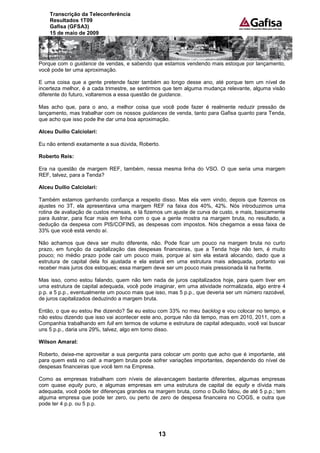 Transcrição da Teleconferência
    Resultados 1T09
    Gafisa (GFSA3)
    15 de maio de 2009




Porque com o guidance de vendas, e sabendo que estamos vendendo mais estoque por lançamento,
você pode ter uma aproximação.

E uma coisa que a gente pretende fazer também ao longo desse ano, até porque tem um nível de
incerteza melhor, é a cada trimestre, se sentirmos que tem alguma mudança relevante, alguma visão
diferente do futuro, voltaremos a essa questão de guidance.

Mas acho que, para o ano, a melhor coisa que você pode fazer é realmente reduzir pressão de
lançamento, mas trabalhar com os nossos guidances de venda, tanto para Gafisa quanto para Tenda,
que acho que isso pode lhe dar uma boa aproximação.

Alceu Duílio Calciolari:

Eu não entendi exatamente a sua dúvida, Roberto.

Roberto Reis:

Era na questão de margem REF, também, nessa mesma linha do VSO. O que seria uma margem
REF, talvez, para a Tenda?

Alceu Duílio Calciolari:

Também estamos ganhando confiança a respeito disso. Mas ela vem vindo, depois que fizemos os
ajustes no 3T, ela apresentava uma margem REF na faixa dos 40%, 42%. Nós introduzimos uma
rotina de avaliação de custos mensais, e lá fizemos um ajuste de curva de custo, e mais, basicamente
para ilustrar, para ficar mais em linha com o que a gente mostra na margem bruta, no resultado, a
dedução da despesa com PIS/COFINS, as despesas com impostos. Nós chegamos a essa faixa de
33% que você está vendo aí.

Não achamos que deva ser muito diferente, não. Pode ficar um pouco na margem bruta no curto
prazo, em função da capitalização das despesas financeiras, que a Tenda hoje não tem, é muito
pouco; no médio prazo pode cair um pouco mais, porque aí sim ela estará alocando, dado que a
estrutura de capital dela foi ajustada e ela estará em uma estrutura mais adequada, portanto vai
receber mais juros dos estoques; essa margem deve ser um pouco mais pressionada lá na frente.

Mas isso, como estou falando, quem não tem nada de juros capitalizados hoje, para quem tiver em
uma estrutura de capital adequada, você pode imaginar, em uma atividade normalizada, algo entre 4
p.p. a 5 p.p., eventualmente um pouco mais que isso, mas 5 p.p., que deveria ser um número razoável,
de juros capitalizados deduzindo a margem bruta.

Então, o que eu estou lhe dizendo? Se eu estou com 33% no meu backlog e vou colocar no tempo, e
não estou dizendo que isso vai acontecer este ano, porque não dá tempo, mas em 2010, 2011, com a
Companhia trabalhando em full em termos de volume e estrutura de capital adequado, você vai buscar
uns 5 p.p., daria uns 29%, talvez, algo em torno disso.

Wilson Amaral:

Roberto, deixe-me aproveitar a sua pergunta para colocar um ponto que acho que é importante, até
para quem está no call: a margem bruta pode sofrer variações importantes, dependendo do nível de
despesas financeiras que você tem na Empresa.

Como as empresas trabalham com níveis de alavancagem bastante diferentes, algumas empresas
com quase equity puro, e algumas empresas em uma estrutura de capital de equity e dívida mais
adequada, você pode ter diferenças grandes na margem bruta, como o Duílio falou, de até 5 p.p.; tem
alguma empresa que pode ter zero, ou perto de zero de despesa financeira no COGS, e outra que
pode ter 4 p.p. ou 5 p.p.




                                                13
 