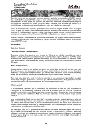 Transcrição da Teleconferência
    Resultados 1T09
    Gafisa (GFSA3)
    15 de maio de 2009




Esse é o motivo que nos leva, que é o correto, quando a gente faz a conciliação no EBITDA, a gente
tira o efeito do financeiro no COGS, porque se ele é before interest, ele tem que ser before interest. E é
a melhor forma de você ajustar isso, porque o que acho que é complicado é comparar gross margin de
empresas que trabalham com níveis de alavancagem; comparar uma empresa que trabalha com
project finance, ou financiamento à construção, com outra que trabalha com puro equity.

Então, é até interessante, quando a gente fala “vamos avaliar a margem do REF versus a margem
bruta”; se você não coloca o efeito da despesa financeira, a diferença não deveria ser grande ao longo
do tempo. À medida que você começa a mudar a estrutura de capital, começa a tomar financiamento à
produção, e começa a adicionar financeiro no COGS, você pode ter uma redução de margem.

Mas para permitir a comparabilidade, do ponto de vista de EBITDA, você tira o efeito desse financeiro,
porque você elimina muito essa volatilidade de margem que você está falando, seja no gross margin,
seja no EBITDA margin.

Roberto Reis:

Está claro. Obrigado.

Leonardo Zambolin, Goldman Sachs:

Boa tarde a todos. Uma pergunta bem simples, um follow up em relação à questão que a gente
discutiu bastante no conference call anterior, do 4T: como anda a implementação do SAP? Na época,
eu lembro que tivemos algumas questões relacionadas a custos que acabaram não entrando. Então,
mais um update para saber se está tudo bem em relação ao andamento da implementação do sistema.
Obrigado.

Alceu Duílio Calciolari:

Já estamos bem melhores que lá atrás, isso é uma boa notícia. Este ano, eu diria que é um ano mais
de melhoria, que o ano passado foi realmente quase básico. Estamos entrando em uma fase já de
melhorias, e o que pode exemplificar isso é que a Companhia está sendo citada em Sarbanes-Oxley
agora, nos próximos dias, sem ter nenhuma deficiência significativa nos seus controles.

Tem muita coisa para fazer ainda na melhoria. Você sai de um processo de implantação e leva pelo
menos dois anos para ganhar toda a eficiência que a ferramenta te oferece. Mas já estamos em uma
situação bem melhor que estávamos lá atrás. Eu acho que estamos evoluindo.

Wilson Amaral:

E é interessante, Leonardo, que a combinação da implantação do SAP full com o processo de
certificação de Sarbanes-Oxley realmente exige que a empresa tenha um nível de controle de
variações realmente mínimas. Eu acho que toda empresa que algum dia passar por esse processo vai
atender o que a gente está falando. Não vou dizer que o processo é perfeito, mas ele chega quase à
perfeição.

Uma empresa só certificada com um bom SAP, e as coisas andam em paralelo, porque eu acho que
SOX basicamente é processo, e o SAP permite exatamente isso, faz com que você tenha realmente
um balanço absolutamente clean, foi isso o que nós fizemos ao longo dos meses, mas acho que isso
também dá tranqüilidade para nós e dá tranqüilidade para todos os investidores, porque a gente tem
realmente uma condição de controle diferenciada.

No caso agora, este ano, a gente tem um novo desafio pela frente. Nós temos agora um waiver de
alguns meses, até o final deste ano, para promover também a certificação SOX da Tenda. Já estamos
iniciando o processo, tem muita gente envolvida nisso, mas eu acho que no médio e no longo prazo é
o melhor que a Empresa pode fazer, porque ela efetivamente tem uma condição diferenciada de
controle de processos.



                                                   14
 