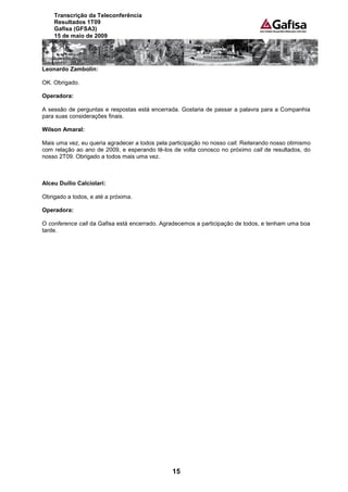 Transcrição da Teleconferência
    Resultados 1T09
    Gafisa (GFSA3)
    15 de maio de 2009




Leonardo Zambolin:

OK. Obrigado.

Operadora:

A sessão de perguntas e respostas está encerrada. Gostaria de passar a palavra para a Companhia
para suas considerações finais.

Wilson Amaral:

Mais uma vez, eu queria agradecer a todos pela participação no nosso call. Reiterando nosso otimismo
com relação ao ano de 2009, e esperando tê-los de volta conosco no próximo call de resultados, do
nosso 2T09. Obrigado a todos mais uma vez.



Alceu Duílio Calciolari:

Obrigado a todos, e até a próxima.

Operadora:

O conference call da Gafisa está encerrado. Agradecemos a participação de todos, e tenham uma boa
tarde.




                                                15
 
