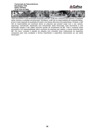 Transcrição da Teleconferência
    Resultados 1T09
    Gafisa (GFSA3)
    15 de maio de 2009




“Este documento é uma transcrição produzida pela MZ. A MZ faz o possível para garantir a qualidade
(atual, precisa e completa) da transcrição. Entretanto, a MZ não se responsabiliza por eventuais falhas,
já que o texto depende da qualidade do áudio e da clareza discursiva dos palestrantes. Portanto, a MZ
não se responsabiliza por eventuais danos ou prejuízos que possam surgir com o uso, acesso,
segurança, manutenção, distribuição e/ou transmissão desta transcrição. Este documento é uma
transcrição simples e não reflete nenhuma opinião de investimento da MZ. Todo o conteúdo deste
documento é de responsabilidade total e exclusiva da empresa que realizou o evento transcrito pela
MZ. Por favor, consulte o website de relações com investidor (e/ou institucional) da respectiva
companhia para mais condições e termos importantes e específicos relacionados ao uso desta
transcrição.”




                                                  16
 