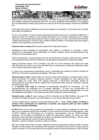 Transcrição da Teleconferência
    Resultados 1T09
    Gafisa (GFSA3)
    15 de maio de 2009




Outra área em que a Gafisa será beneficiada é o aumento do teto para que unidades sejam elegíveis
para receber empréstimos subsidiados pelo SFH, que subiu de R$350 mil para R$500 mil. Isto significa
que os trabalhadores poderão agora sacar seus recursos de FGTS para adquirir imóveis de até R$500
mil.

Falei antes sobre alguns detalhes de nossa securitização de recebíveis e a discussão sobre o acordo
de emissão de debêntures.

Por fim, como sabem, no auge de nosso empreendimento Bairro Novo com a construtora Odebrecht, o
projeto de Cotia com 5 fases e 2.338 unidades permaneceu com a Gafisa. Acreditamos que o melhor
lugar para a administração deste segmento seja a Tenda e assim, em maio, concordamos em transferir
o desenvolvimento para a Tenda ao valor contábil de R$42,5 milhões. A transação ainda está sujeita a
auditoria, que esperamos que dure 30 dias.

Passando para os slides 5 e 6, primeiro lançamentos, depois pré-vendas -

Modificamos nossa estratégia de lançamentos para refletir as mudanças no mercado e, assim,
adotamos uma abordagem mais conservadora no primeiro trimestre, sendo consideravelmente mais
seletivos em nossos lançamentos.

Como já mencionado, a Tenda manteve foco nas vendas durante o trimestre, assim como fez a Gafisa,
mas conseguimos lançar R$ 160 milhões em incorporações principalmente no segmento Gafisa.

Nosso pré-vendas cresceu 11% no trimestre, com 42% em novos mercados. Isto mostra que existe
forte demanda por imóveis fora do eixo Rio-São Paulo e continuamos a apresentar bastante sucesso
com a vendas residenciais nestas áreas.

E, mesmo com pouquíssimos lançamentos novos, a velocidade das vendas no primeiro trimestre de
2009 foi de 16% para a companhia consolidada e 18% para a Tenda.

Passando para o slide 7, todos podem ver que temos três marcas distintas e complementares. Nosso
leque diversificado de produtos, presença nacional e marcas respeitadas em cada segmento nos
tornam líderes em nosso setor. Com equipes gerenciais e operacionais dedicadas, atentas às
necessidades de cada tipo de cliente, estamos bem posicionados para continuar a oferecer o produto
certo pelo preço certo.
E, no próximo slide, slide 8, mostramos a diversificação geográfica da Companhia, com 188
empreendimentos em andamento em 18 estados diferentes. O nosso bom conhecimento em
administração de projetos somado ao know-how local provindo das parcerias estabelecidas e a nossa
forte plataforma tecnológica, nos permite executar estes projetos de maneira adequada.

Passando para o slide 9, nosso estoque ao fim do trimestre era de R$2,9 bilhões, dos quais 71%
consistiam de projetos lançados, mas não iniciados, ou cujo desenvolvimento atinge até 30%.

O valor contábil total do estoque é de aproximadamente R$ 1,1 bilhão. Como sabem, no Brasil, o
estoque inclui construções em andamento e somente uma pequena parte do valor contábil
representa unidades finalizadas.

O slide 10 nos dá um bom panorama da diversidade e do alto padrão de qualidade do nosso land
bank que nos diferencia dentro setor imobiliário. O nosso land bank no final do trimestre atingiu o valor
de R$17,1 bilhões, com 207 terrenos em 21 estados, o que equivale a mais de 108.000 unidades
potenciais. Isto aumenta a flexibilidade da Gafisa em desenvolver projetos em áreas com maior
demanda e maior potencial de geração de receitas, em diferentes períodos de tempo. 76% do nosso
land bank foi adquirido por meio de contratos de permute.
Obrigado, e agora eu gostaria de passar a palavra ao Duílio.

Bom dia a todos! Como Wilson já disse, registramos números operacionais sólidos durante o primeiro
trimestre de 2009, apesar da manutenção das incertezas macroeconômicas durante a maior parte do
primeiro trimestre. Vou começar dizendo que ajustamos nossos números referentes ao 1T08 de acordo


                                                   3
 