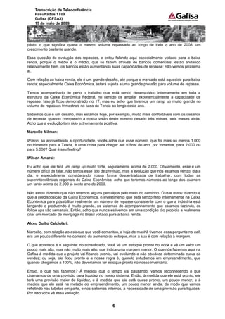 Transcrição da Teleconferência
    Resultados 1T09
    Gafisa (GFSA3)
    15 de maio de 2009




piloto, o que significa quase o mesmo volume repassado ao longo de todo o ano de 2008, um
crescimento bastante grande.

Essa questão de evolução dos repasses, e estou falando aqui especialmente voltado para a baixa
renda, porque o médio e o médio, que se fazem através de bancos comerciais, estão andando
relativamente bem, os bancos estão aumentando suas capacidades de repasse; não vemos problema
aí.

Com relação ao baixa renda, ele é um grande desafio, até porque o mercado está aquecido para baixa
renda; especialmente Caixa Econômica, estará sujeita a uma grande pressão para volume de repasse.

Temos acompanhado de perto o trabalho que está sendo desenvolvido internamente em toda a
estrutura da Caixa Econômica Federal, no sentido de ampliar exponencialmente a capacidade de
repasse. Isso já ficou demonstrado no 1T, mas eu acho que teremos um ramp up muito grande no
volume de repasses trimestrais no caso da Tenda ao longo deste ano.

Sabemos que é um desafio, mas estamos hoje, por exemplo, muito mais confortáveis com os desafios
de repasse quando comparado à nossa visão deste mesmo desafio três meses, seis meses atrás.
Acho que a evolução tem sido extremamente positiva.

Marcello Milman:

Wilson, só aproveitando a oportunidade, vocês acha que esse número, que foi mais ou menos 1.000
no trimestre para a Tenda, é uma coisa para chegar até o final do ano, por trimestre, para 2.000 ou
para 5.000? Qual é seu feeling?

Wilson Amaral:

Eu acho que ele terá um ramp up muito forte, seguramente acima de 2.000. Obviamente, esse é um
número difícil de falar, não temos esse tipo de previsão, mas a evolução que nós estamos vendo, dia a
dia, e especialmente considerando nossa forma descentralizada de trabalhar, com todas as
superintendências regionais de Caixa Econômica, acho que teremos números ao longo dos quarters
um tanto acima de 2.000 já neste ano de 2009.

Não estou dizendo que não teremos alguns percalços pelo meio do caminho. O que estou dizendo é
que a predisposição da Caixa Econômica, o investimento que está sendo feito internamente na Caixa
Econômica para possibilitar realmente um número de repasse consistente com o que a indústria está
lançando e produzindo é muito grande, os sistemas de acompanhamento que estamos fazendo, os
follow ups são semanais. Então, acho que nunca estivemos em uma condição tão propícia a realmente
criar um mercado de mortgage no Brasil voltado para a baixa renda.

Alceu Duílio Calciolari:

Marcello, com relação ao estoque que você comentou, e hoje de manhã tivemos essa pergunta no call,
era um pouco diferente no contexto do aumento do estoque, mas a sua é com relação à margem.

O que acontece é o seguinte: no consolidado, você vê um estoque pronto no book e vê um valor um
pouco mais alto, mas não muito mais alto, que indica uma margem menor. O que nós fazemos aqui na
Gafisa á medida que o projeto vai ficando pronto, vai evoluindo e não obedece determinada curva de
vendas; ou seja, ele ficou pronto e a nossa regra é, quando estudamos um empreendimento, que
quando chegamos a 100%, não deveríamos ter estoque pronto no nosso inventário.

Então, o que nós fazemos? À medida que o tempo vai passando, vamos reconhecendo o que
chamamos de uma provisão para liquidez no nosso sistema. Então, à medida que ele está pronto, ele
terá uma provisão maior de liquidez, e à medida que ele está quase pronto, um pouco menor, e à
medida que ele está na metade do empreendimento, um pouco menor ainda, de modo que vamos
refletindo nas tabelas em parte, e nos sistemas internos, a necessidade de uma provisão para liquidez.
Por isso você vê essa variação.


                                                  6
 