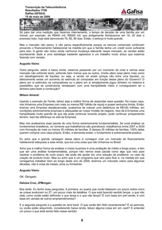 Transcrição da Teleconferência
    Resultados 1T09
    Gafisa (GFSA3)
    15 de maio de 2009




Só para dar uma medição que fazemos internamento, o tempo de decisão de uma família por um
imóvel, por exemplo, de R$400 mil, R$500 mil, que antigamente fechávamos em 18, 20 dias o
processo todo, hoje está demorando 70, 80, 90 dias. Então, o esforço é muito grande.

Mas o mercado não parou, e não parou especificamente porque os bancos comerciais continuam
provendo o financiamento habitacional na medida em que a família tenha um credit score suficiente
para isso. A gente não notou ainda nenhuma mudança relevante nesse mercado; as vendas estão
acontecendo dado a uma estratégia bastante agressiva e um trabalho muito árduo que estamos
fazendo com vendas.

Augusto Vieira:

Outra pergunta, sobre a baixa renda: estamos passando por um momento de crise e vemos esse
mercado não sofrendo tanto, sofrendo bem menos que os outros. Vocês vêem esse plano mais como
um desafogamento de liquidez, ou seja, a venda vai existir porque não tinha uma liquidez, ou
efetivamente existe um aumento do estímulo do comprador em função desse plano do Governo? O
plano em si estimulou os compradores ou o plano em si simplesmente jogou dinheiro no sistema e
possibilitou que as construtoras vendessem com uma tranqüilidade maior e conseguissem ter o
dinheiro para fazer a construção?

Wilson Amaral:

Usando o exemplo da Tenda, talvez seja a melhor forma de responder essa questão. No nosso caso,
nós tínhamos uma Empresa com mais ou menos R$1 bilhão de equity e quase nenhuma dívida. Então,
éramos uma Empresa desalavancada, acabamos de colocar uma debênture de R$100 milhões, em
condições extremamente propícias e adequadas ao nosso modelo de negócio. Isso dá à Empresa uma
tranqüilidade muito grande de que ela pode continuar tocando projeto, pode continuar prospectando
terreno. Isso faz diferença na vida da Empresa.

Mas nós analisamos esse pacote de uma forma extremamente fundamentalista. Se você analisar os
fundamentos brasileiros, os números que trabalhamos são grandiosos; trabalhamos entre 2007 e 2030
com formação de mais ou menos 35 milhões de famílias. E dessas 35 milhões de famílias, 100% delas
querem comprar uma casa própria. Então, a demanda existe, o fundamento é extremamente positivo.

Eu acho que a grande vantagem desse plano é conseguir criar um mercado de financiamento
habitacional adequado a esta renda, que era uma coisa que não tínhamos no Brasil.

Acho que a melhor forma de analisar o nosso business é uma avaliação de médio e longo prazo, e tem
que ser uma análise fundamentalista, porque não vemos esse pacote como algo que veio para
resolver o problema de curto prazo; ele pode até ajudar em uma solução de problema, no caso de
criação de produto bruto. Mas eu acho que é um programa que veio para ficar e, na medida em que
consigamos trabalhar bem ao longo deste ano de 2009, teremos um mercado cativo para algumas
décadas, não é coisa de meses, anos ou trimestres.

Augusto Vieira:

OK. Obrigado.

Heloísa Cruz, JPMorgan:

Boa tarde. Eu tenho duas perguntas. A primeira, eu queria que vocês falassem um pouco sobre como
as coisas evoluíram no 2T, um pouco mais de detalhes. O que está fazendo sentido lançar, o que não
está, como vocês estão definindo o que lança e o que não lança? É com base em pré-venda, é com
base em vendas de outros empreendimentos?

E a segunda pergunta é a questão do land bank. O que vocês têm feito recentemente? É só permuta,
ou vocês estão adquirindo, considerando baixa renda, talvez alguma coisa em em cash? E entender
um pouco o que está sendo feito nesse sentido.


                                                9
 