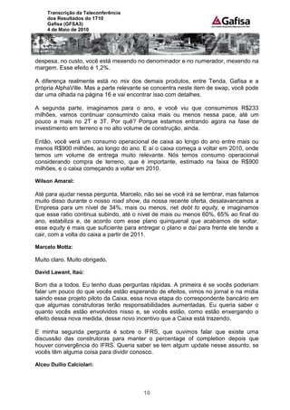 Transcrição da Teleconferência
     dos Resultados do 1T10
     Gafisa (GFSA3)
     4 de Maio de 2010




despesa, no custo, você está mexendo no denominador e no numerador, mexendo na
margem. Esse efeito é 1,2%.

A diferença realmente está no mix dos demais produtos, entre Tenda, Gafisa e a
própria AlphaVille. Mas a parte relevante se concentra neste item de swap, você pode
dar uma olhada na página 16 e vai encontrar isso com detalhes.

A segunda parte, imaginamos para o ano, e você viu que consumimos R$233
milhões, vamos continuar consumindo caixa mais ou menos nessa pace, até um
pouco a mais no 2T e 3T. Por quê? Porque estamos entrando agora na fase de
investimento em terreno e no alto volume de construção, ainda.

Então, você verá um consumo operacional de caixa ao longo do ano entre mais ou
menos R$900 milhões, ao longo do ano. E aí o caixa começa a voltar em 2010, onde
temos um volume de entrega muito relevante. Nós temos consumo operacional
considerando compra de terreno, que é importante, estimado na faixa de R$900
milhões, e o caixa começando a voltar em 2010.

Wilson Amaral:

Até para ajudar nessa pergunta, Marcelo, não sei se você irá se lembrar, mas falamos
muito disso durante o nosso road show, da nossa recente oferta, desalavancamos a
Empresa para um nível de 34%, mais ou menos, net debt to equity, e imaginamos
que esse ratio continua subindo, até o nível de mais ou menos 60%, 65% ao final do
ano, estabiliza e, de acordo com esse plano quinquenal que acabamos de soltar,
esse equity é mais que suficiente para entregar o plano e daí para frente ele tende a
cair, com a volta do caixa a partir de 2011.

Marcelo Motta:

Muito claro. Muito obrigado.

David Lawant, Itaú:

Bom dia a todos. Eu tenho duas perguntas rápidas. A primeira é se vocês poderiam
falar um pouco do que vocês estão esperando de efeitos, vimos no jornal e na mídia
saindo esse projeto piloto da Caixa, essa nova etapa do correspondente bancário em
que algumas construtoras terão responsabilidades aumentadas. Eu queria saber o
quanto vocês estão envolvidos nisso e, se vocês estão, como estão enxergando o
efeito dessa nova medida, desse novo incentivo que a Caixa está trazendo.

E minha segunda pergunta é sobre o IFRS, que ouvimos falar que existe uma
discussão das construtoras para manter o percentage of completion depois que
houver convergência do IFRS. Queria saber se tem algum update nesse assunto, se
vocês têm alguma coisa para dividir conosco.

Alceu Duílio Calciolari:




                                         10
 