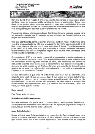 Transcrição da Teleconferência
     dos Resultados do 1T10
     Gafisa (GFSA3)
     4 de Maio de 2010




Bom dia, David. Com relação à primeira pergunta, relacionada a esse projeto piloto
da Caixa, todas as empresas estão participando disso, e nós também. Como você
disse, é um projeto piloto, estamos assumindo mais responsabilidades. Estamos
fazendo este primeiro através de uma empresa de assessoria que contratamos, ela
está nos ajudando; não estamos fazendo diretamente na Tenda.

Procuramos, até por orientação da Caixa Econômica, ter uma empresa terceira para
ver se isso funcionaria, relação empresa terceira, construtora e Caixa Econômica, e o
projeto está em andamento.

Mas está acontecendo, como as demais empresas também, mas é muito inicial para
você tirar uma conclusão, eu não teria uma para lhe dar. Acho que dentro de 30 a 60
dias conseguiremos falar um pouco mais sobre isso. É inicial. Teve divulgação no
jornal, como você disse, mas acho que o ambiente é positivo, as coisas vão seguir
favoravelmente para que as empresas tragam mais volume, mais atividades para
dentro quando comparado com hoje.

Com relação ao IFRS, o que existe, o que está acontecendo é uma discussão com a
CVM, o setor está discutindo com a CVM a aplicabilidade dele, e esse processo está
em andamento. Houve algumas reuniões do setor, isso aconteceu nos últimos 60
dias, ainda estamos tendo discussões, e basicamente o que está sendo discutido é
do ponto de vista técnico, se no final nós teremos um conjunto de demonstrações
financeiras no setor que refletirá de forma adequada o que está acontecendo na
Empresa, a performance da Empresa.

E o que percebemos é que ainda há certa dúvida sobre isso, mas eu não tenho uma
resposta para você. O que eu posso dizer é que existe um grupo trabalhando,
analisando e julgando se a implementação especificamente da mudança do
reconhecimento da receita através do andamento de obra versus a entrega das
chaves deverá ser implementado. Acho que teremos notícias em breve, David. Em
breve, não mais que 30, 45 dias.

David Lawant:

Está ótimo. Muito obrigado.

Bruno Barreto, BRZ Investimentos:

Bom dia, senhores. Eu queria saber: com essa oferta, vocês ganham flexibilidade.
Vocês pretendem melhorar o perfil da dívida? Fazer algum pré-pagamento, alongar o
prazo, reduzir o custo, alguma coisa? Obrigado.

Alceu Duílio Calciolari:

Bruno, a ideia é essa. Estamos trabalhando nessa direção. Temos duas frentes para
atacar: a primeira, realmente, é o que você falou, algumas dívidas hoje entendemos
que ficaram caras; não é um volume significativo, mas ficaram fora do rating da



                                         11
 