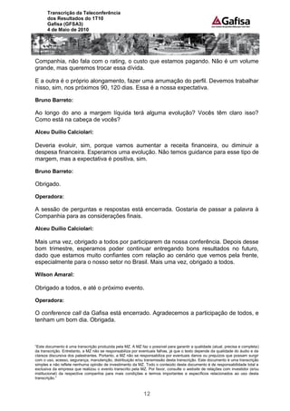 Transcrição da Teleconferência
      dos Resultados do 1T10
      Gafisa (GFSA3)
      4 de Maio de 2010




Companhia, não fala com o rating, o custo que estamos pagando. Não é um volume
grande, mas queremos trocar essa dívida.

E a outra é o próprio alongamento, fazer uma arrumação do perfil. Devemos trabalhar
nisso, sim, nos próximos 90, 120 dias. Essa é a nossa expectativa.

Bruno Barreto:

Ao longo do ano a margem líquida terá alguma evolução? Vocês têm claro isso?
Como está na cabeça de vocês?

Alceu Duílio Calciolari:

Deveria evoluir, sim, porque vamos aumentar a receita financeira, ou diminuir a
despesa financeira. Esperamos uma evolução. Não temos guidance para esse tipo de
margem, mas a expectativa é positiva, sim.

Bruno Barreto:

Obrigado.

Operadora:

A sessão de perguntas e respostas está encerrada. Gostaria de passar a palavra à
Companhia para as considerações finais.

Alceu Duílio Calciolari:

Mais uma vez, obrigado a todos por participarem da nossa conferência. Depois desse
bom trimestre, esperamos poder continuar entregando bons resultados no futuro,
dado que estamos muito confiantes com relação ao cenário que vemos pela frente,
especialmente para o nosso setor no Brasil. Mais uma vez, obrigado a todos.

Wilson Amaral:

Obrigado a todos, e até o próximo evento.

Operadora:

O conference call da Gafisa está encerrado. Agradecemos a participação de todos, e
tenham um bom dia. Obrigada.



“Este documento é uma transcrição produzida pela MZ. A MZ faz o possível para garantir a qualidade (atual, precisa e completa)
da transcrição. Entretanto, a MZ não se responsabiliza por eventuais falhas, já que o texto depende da qualidade do áudio e da
clareza discursiva dos palestrantes. Portanto, a MZ não se responsabiliza por eventuais danos ou prejuízos que possam surgir
com o uso, acesso, segurança, manutenção, distribuição e/ou transmissão desta transcrição. Este documento é uma transcrição
simples e não reflete nenhuma opinião de investimento da MZ. Todo o conteúdo deste documento é de responsabilidade total e
exclusiva da empresa que realizou o evento transcrito pela MZ. Por favor, consulte o website de relações com investidor (e/ou
institucional) da respectiva companhia para mais condições e termos importantes e específicos relacionados ao uso desta
transcrição.”



                                                             12
 