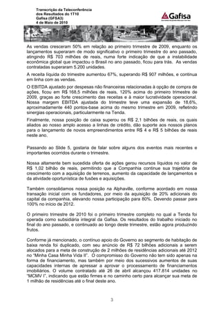 Transcrição da Teleconferência
    dos Resultados do 1T10
    Gafisa (GFSA3)
    4 de Maio de 2010




As vendas cresceram 50% em relação ao primeiro trimestre de 2009, enquanto os
lançamentos superaram de modo significativo o primeiro trimestre do ano passado,
atingindo R$ 703 milhões de reais, numa forte indicação de que a instabilidade
econômica global que impactou o Brasil no ano passado, ficou para trás. As vendas
contratadas superaram 5.200 unidades.
A receita líquida do trimestre aumentou 67%, superando R$ 907 milhões, e continua
em linha com as vendas.
O EBITDA ajustado por despesas não financeiras relacionadas à opção de compra de
ações, ficou em R$ 168,5 milhões de reais, 120% acima do primeiro trimestre de
2009, graças ao forte crescimento das receitas e à maior lucratividade operacional.
Nossa margem EBITDA ajustada do trimestre teve uma expansão de 18,6%,
aproximadamente 440 pontos-base acima do mesmo trimestre em 2009, refletindo
sinergias operacionais, particularmente na Tenda.
Finalmente, nossa posição de caixa superou os R$ 2,1 bilhões de reais, os quais
aliados ao nosso amplo acesso a linhas de crédito, dão suporte aos nossos planos
para o lançamento de novos empreendimentos entre R$ 4 e R$ 5 bilhões de reais
neste ano.

Passando ao Slide 5, gostaria de falar sobre alguns dos eventos mais recentes e
importantes ocorridos durante o trimestre.

Nossa altamente bem sucedida oferta de ações gerou recursos líquidos no valor de
R$ 1,02 bilhão de reais, permitindo que a Companhia continue sua trajetória de
crescimento com a aquisição de terrenos, aumento da capacidade de lançamentos e
da atividade oportunística de fusões e aquisições.

Também consolidamos nossa posição na Alphaville, conforme acordado em nossa
transação inicial com os fundadores, por meio da aquisição de 20% adicionais do
capital da companhia, elevando nossa participação para 80%. Devendo passar para
100% no início de 2012.

O primeiro trimestre de 2010 foi o primeiro trimestre completo no qual a Tenda foi
operada como subsidiária integral da Gafisa. Os resultados do trabalho iniciado no
final do ano passado, e continuado ao longo deste trimestre, estão agora produzindo
frutos.

Conforme já mencionado, o contínuo apoio do Governo ao segmento de habitação de
baixa renda foi duplicado, com seu anúncio de R$ 72 bilhões adicionais a serem
alocados para a meta de construção de 2 milhões de residências adicionais até 2012
no “Minha Casa Minha Vida II”. O compromisso do Governo não tem sido apenas na
forma de financiamento, mas também por meio dos sucessivos aumentos de suas
capacidades internas de apressar a aprovar o processamento de financiamentos
imobiliários. O volume contratado até 26 de abril alcançou 417.814 unidades no
“MCMV I”, indicando que estão firmes e no caminho certo para alcançar sua meta de
1 milhão de residências até o final deste ano.



                                        3
 