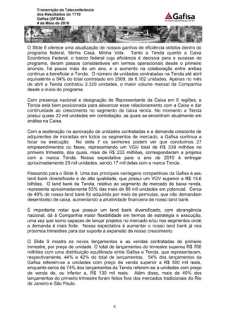 Transcrição da Teleconferência
    dos Resultados do 1T10
    Gafisa (GFSA3)
    4 de Maio de 2010




O Slide 6 oferece uma atualização de nossos ganhos de eficiência obtidos dentro do
programa federal, Minha Casa, Minha Vida. Tanto a Tenda quanto a Caixa
Econômica Federal, o banco federal cuja eficiência é decisiva para o sucesso do
programa, deram passos consideráveis em termos operacionais desde o primeiro
anúncio, há pouco mais de um ano, e o aumento na colaboração entre ambas
continua a beneficiar a Tenda. O número de unidades contratadas na Tenda até abril
equivalente a 84% do total contratado em 2009, de 6.102 unidades. Apenas no mês
de abril a Tenda contratou 2.320 unidades, o maior volume mensal da Companhia
desde o início do programa.

Com presença nacional e designação de Representante da Caixa em 6 regiões, a
Tenda está bem posicionada para alavancar esse relacionamento com a Caixa e dar
continuidade ao crescimento no segmento de baixa renda. No momento a Tenda
possui quase 22 mil unidades em contratação, as quais se encontram atualmente em
análise na Caixa.

Com a aceleração na aprovação de unidades contratadas e a demanda crescente de
adquirentes de moradias em todos os segmentos de mercado, a Gafisa continua a
focar na execução. No slide 7 os senhores podem ver que concluímos 27
empreendimentos ou fases, representando um VGV total de R$ 338 milhões no
primeiro trimestre, dos quais, mais de R$ 233 milhões, corresponderam a projetos
com a marca Tenda. Nossa expectativa para o ano de 2010 é entregar
aproximadamente 25 mil unidades, sendo 17 mil delas com a marca Tenda.

Passando para o Slide 8. Uma das principais vantagens competitivas da Gafisa é seu
land bank diversificado e de alta qualidade, que possui um VGV superior a R$ 15,6
bilhões. O land bank da Tenda, relativo ao segmento de mercado de baixa renda,
representa aproximadamente 53% das mais de 86 mil unidades em potencial. Cerca
de 40% de nosso land bank foi adquirido por meio de permutas, que não demandam
desembolso de caixa, aumentando a atratividade financeira de nosso land bank.

É importante notar que possuir um land bank diversificado, com abrangência
nacional, dá à Companhia maior flexibilidade em termos de estratégia e execução,
uma vez que somo capazes de lançar projetos no mercado e/ou nos segmentos onde
a demanda é mais forte. Nossa expectativa é aumentar o nosso land bank já nos
próximos trimestres para dar suporte à expansão de nosso crescimento.

O Slide 9 mostra os novos lançamentos e as vendas contratadas do primeiro
trimestre, por preço de unidade. O total de lançamentos do trimestre superou R$ 700
milhões com uma distribuição equilibrada entre Gafisa e Tenda, que representaram,
respectivamente, 44% e 42% do total de lançamentos. 54% dos lançamentos da
Gafisa referem-se a unidades com preço de venda superior a R$ 500 mil reais,
enquanto cerca de 74% dos lançamentos da Tenda referem-se a unidades com preço
de venda de, ou inferior a, R$ 130 mil reais. Além disso, mais de 40% dos
lançamentos do primeiro trimestre foram feitos fora dos mercados tradicionais do Rio
de Janeiro e São Paulo.




                                         4
 