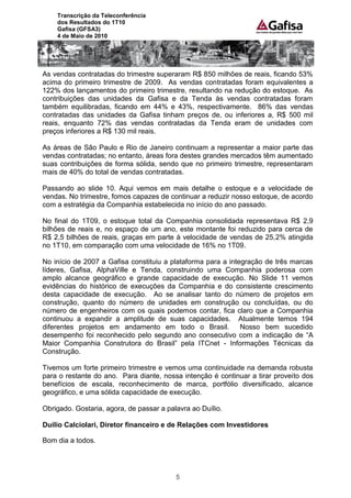 Transcrição da Teleconferência
    dos Resultados do 1T10
    Gafisa (GFSA3)
    4 de Maio de 2010




As vendas contratadas do trimestre superaram R$ 850 milhões de reais, ficando 53%
acima do primeiro trimestre de 2009. As vendas contratadas foram equivalentes a
122% dos lançamentos do primeiro trimestre, resultando na redução do estoque. As
contribuições das unidades da Gafisa e da Tenda às vendas contratadas foram
também equilibradas, ficando em 44% e 43%, respectivamente. 86% das vendas
contratadas das unidades da Gafisa tinham preços de, ou inferiores a, R$ 500 mil
reais, enquanto 72% das vendas contratadas da Tenda eram de unidades com
preços inferiores a R$ 130 mil reais.

As áreas de São Paulo e Rio de Janeiro continuam a representar a maior parte das
vendas contratadas; no entanto, áreas fora destes grandes mercados têm aumentado
suas contribuições de forma sólida, sendo que no primeiro trimestre, representaram
mais de 40% do total de vendas contratadas.

Passando ao slide 10. Aqui vemos em mais detalhe o estoque e a velocidade de
vendas. No trimestre, fomos capazes de continuar a reduzir nosso estoque, de acordo
com a estratégia da Companhia estabelecida no início do ano passado.

No final do 1T09, o estoque total da Companhia consolidada representava R$ 2,9
bilhões de reais e, no espaço de um ano, este montante foi reduzido para cerca de
R$ 2,5 bilhões de reais, graças em parte à velocidade de vendas de 25,2% atingida
no 1T10, em comparação com uma velocidade de 16% no 1T09.

No início de 2007 a Gafisa constituiu a plataforma para a integração de três marcas
líderes, Gafisa, AlphaVille e Tenda, construindo uma Companhia poderosa com
amplo alcance geográfico e grande capacidade de execução. No Slide 11 vemos
evidências do histórico de execuções da Companhia e do consistente crescimento
desta capacidade de execução. Ao se analisar tanto do número de projetos em
construção, quanto do número de unidades em construção ou concluídas, ou do
número de engenheiros com os quais podemos contar, fica claro que a Companhia
continuou a expandir a amplitude de suas capacidades. Atualmente temos 194
diferentes projetos em andamento em todo o Brasil.            Nosso bem sucedido
desempenho foi reconhecido pelo segundo ano consecutivo com a indicação de “A
Maior Companhia Construtora do Brasil” pela ITCnet - Informações Técnicas da
Construção.

Tivemos um forte primeiro trimestre e vemos uma continuidade na demanda robusta
para o restante do ano. Para diante, nossa intenção é continuar a tirar proveito dos
benefícios de escala, reconhecimento de marca, portfólio diversificado, alcance
geográfico, e uma sólida capacidade de execução.

Obrigado. Gostaria, agora, de passar a palavra ao Duílio.

Duilio Calciolari, Diretor financeiro e de Relações com Investidores

Bom dia a todos.




                                          5
 