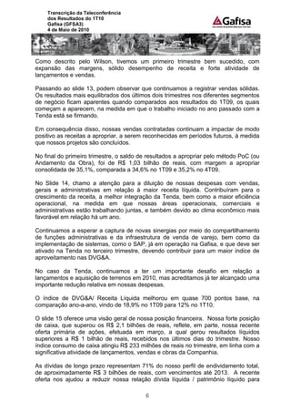 Transcrição da Teleconferência
    dos Resultados do 1T10
    Gafisa (GFSA3)
    4 de Maio de 2010




Como descrito pelo Wilson, tivemos um primeiro trimestre bem sucedido, com
expansão das margens, sólido desempenho de receita e forte atividade de
lançamentos e vendas.

Passando ao slide 13, podem observar que continuamos a registrar vendas sólidas.
Os resultados mais equilibrados dos últimos dois trimestres nos diferentes segmentos
de negócio ficam aparentes quando comparados aos resultados do 1T09, os quais
começam a aparecem, na medida em que o trabalho iniciado no ano passado com a
Tenda está se firmando.

Em consequência disso, nossas vendas contratadas continuam a impactar de modo
positivo as receitas a apropriar, a serem reconhecidas em períodos futuros, à medida
que nossos projetos são concluídos.

No final do primeiro trimestre, o saldo de resultados a apropriar pelo método PoC (ou
Andamento da Obra), foi de R$ 1,03 bilhão de reais, com margem a apropriar
consolidada de 35,1%, comparada a 34,6% no 1T09 e 35,2% no 4T09.

No Slide 14, chamo a atenção para a diluição de nossas despesas com vendas,
gerais e administrativas em relação à maior receita líquida. Contribuíram para o
crescimento da receita, a melhor integração da Tenda, bem como a maior eficiência
operacional, na medida em que nossas áreas operacionais, comerciais e
administrativas estão trabalhando juntas, e também devido ao clima econômico mais
favorável em relação há um ano.

Continuamos a esperar a captura de novas sinergias por meio do compartilhamento
de funções administrativas e da infraestrutura de venda de varejo, bem como da
implementação de sistemas, como o SAP, já em operação na Gafisa, e que deve ser
ativado na Tenda no terceiro trimestre, devendo contribuir para um maior índice de
aproveitamento nas DVG&A.

No caso da Tenda, continuamos a ter um importante desafio em relação a
lançamentos e aquisição de terrenos em 2010, mas acreditamos já ter alcançado uma
importante redução relativa em nossas despesas.

O índice de DVG&A/ Receita Líquida melhorou em quase 700 pontos base, na
comparação ano-a-ano, vindo de 18,9% no 1T09 para 12% no 1T10.

O slide 15 oferece uma visão geral de nossa posição financeira. Nossa forte posição
de caixa, que superou os R$ 2,1 bilhões de reais, reflete, em parte, nossa recente
oferta primária de ações, efetuada em março, a qual gerou resultados líquidos
superiores a R$ 1 bilhão de reais, recebidos nos últimos dias do trimestre. Nosso
índice consumo de caixa atingiu R$ 233 milhões de reais no trimestre, em linha com a
significativa atividade de lançamentos, vendas e obras da Companhia.

As dívidas de longo prazo representam 71% do nosso perfil de endividamento total,
de aproximadamente R$ 3 bilhões de reais, com vencimentos até 2013. A recente
oferta nos ajudou a reduzir nossa relação dívida líquida / patrimônio líquido para

                                         6
 