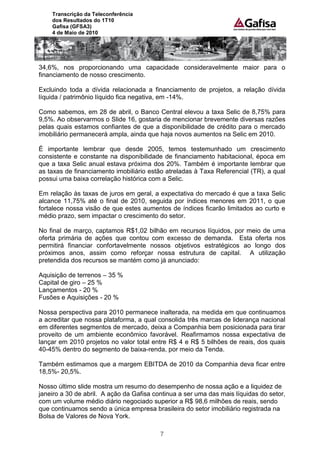 Transcrição da Teleconferência
    dos Resultados do 1T10
    Gafisa (GFSA3)
    4 de Maio de 2010




34,6%, nos proporcionando uma capacidade consideravelmente maior para o
financiamento de nosso crescimento.

Excluindo toda a dívida relacionada a financiamento de projetos, a relação dívida
líquida / patrimônio líquido fica negativa, em -14%.

Como sabemos, em 28 de abril, o Banco Central elevou a taxa Selic de 8,75% para
9,5%. Ao observarmos o Slide 16, gostaria de mencionar brevemente diversas razões
pelas quais estamos confiantes de que a disponibilidade de crédito para o mercado
imobiliário permanecerá ampla, ainda que haja novos aumentos na Selic em 2010.

É importante lembrar que desde 2005, temos testemunhado um crescimento
consistente e constante na disponibilidade de financiamento habitacional, época em
que a taxa Selic anual estava próxima dos 20%. Também é importante lembrar que
as taxas de financiamento imobiliário estão atreladas à Taxa Referencial (TR), a qual
possui uma baixa correlação histórica com a Selic.

Em relação às taxas de juros em geral, a expectativa do mercado é que a taxa Selic
alcance 11,75% até o final de 2010, seguida por índices menores em 2011, o que
fortalece nossa visão de que estes aumentos de índices ficarão limitados ao curto e
médio prazo, sem impactar o crescimento do setor.

No final de março, captamos R$1,02 bilhão em recursos líquidos, por meio de uma
oferta primária de ações que contou com excesso de demanda. Esta oferta nos
permitirá financiar confortavelmente nossos objetivos estratégicos ao longo dos
próximos anos, assim como reforçar nossa estrutura de capital. A utilização
pretendida dos recursos se mantém como já anunciado:

Aquisição de terrenos – 35 %
Capital de giro – 25 %
Lançamentos - 20 %
Fusões e Aquisições - 20 %

Nossa perspectiva para 2010 permanece inalterada, na medida em que continuamos
a acreditar que nossa plataforma, a qual consolida três marcas de liderança nacional
em diferentes segmentos de mercado, deixa a Companhia bem posicionada para tirar
proveito de um ambiente econômico favorável. Reafirmamos nossa expectativa de
lançar em 2010 projetos no valor total entre R$ 4 e R$ 5 bilhões de reais, dos quais
40-45% dentro do segmento de baixa-renda, por meio da Tenda.

Também estimamos que a margem EBITDA de 2010 da Companhia deva ficar entre
18,5%- 20,5%.

Nosso último slide mostra um resumo do desempenho de nossa ação e a liquidez de
janeiro a 30 de abril. A ação da Gafisa continua a ser uma das mais líquidas do setor,
com um volume médio diário negociado superior a R$ 98,6 milhões de reais, sendo
que continuamos sendo a única empresa brasileira do setor imobiliário registrada na
Bolsa de Valores de Nova York.

                                          7
 