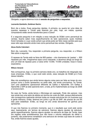 Transcrição da Teleconferência
     dos Resultados do 1T10
     Gafisa (GFSA3)
     4 de Maio de 2010




Obrigado, e agora daremos início à sessão de perguntas e respostas.

Leonardo Zambolin, Goldman Sachs:

Bom dia a todos. Duas perguntas rápidas. A primeira, eu queria ter uma ideia de
quantos repasses a Tenda está fazendo por mês, hoje, em média; quantos
compradores estão sendo transferidos para a Caixa?

E a segunda pergunta é em relação a essa redução de SG&A como percentual de
vendas. Queria saber mais especificamente do lado operacional, quais medidas
foram tomadas e o que vocês acham que ainda pode ser feito nesse sentido para que
esse ratio seja reduzido ainda mais como percentual das vendas. Obrigado.

Alceu Duílio Calciolari:

Bom dia, Leonardo. Vou responder a primeira pergunta, vou responder, e o Wilson
fala sobre a segunda.

O repasse da Tenda está na faixa de 800 pastas – nós chamamos de „pastas‟ –, 800
repasses por mês. Imaginamos essa curva crescente, e devemos atingir ao longo do
ano um total de repasse para a Caixa entre 13.000, 14.000 unidades. Essa é nossa
expectativa.

Wilson Amaral:

Nós começamos, logo na primeira semana deste ano, os trabalhos de integração das
duas empresas. Então, o que você está vendo, essa redução de SG&A já é fruto
desse trabalho.

Mas nós acreditamos que ainda temos alguma coisa para ser feita ao longo do ano,
porque como o Duílio apresentou na parte dele, nós ainda convivemos, na Tenda,
com uma plataforma operacional diferente de Gafisa e AlphaVille. Em Gafisa e
AlphaVille o SAP já está operando bem, a toda, já foi implementado ao longo de 2008
e funciona bem.

No caso da Tenda, ainda temos o Microsiga em operação. Pode não parecer, mas
isso ainda traz uma série de efeitos em termos de custo de G&A, porque efetivamente
não conseguimos realmente otimizar todas as nossas estruturas em um business que
é gente intensivo. Então, faremos em junho o go life do SAP, ele precisa de uns 60
dias para estabilizar. Então, ao longo do ano ainda deveremos ter ganhos para
apresentar.

O que nós fizemos no primeiro momento, que é o resultado que você está vendo
aqui, basicamente, em termos de estrutura, fizemos alguns ajustes de estrutura,
gente especificamente, fizemos alguns ajustes na estrutura de lojas da Tenda, lojas
em regiões onde acreditávamos que não havia o volume adequado de oferta e,
portanto, não poderíamos rentabilizar uma estrutura de vendas cuja base de custos é
fixa, então fizemos esses ajustes.


                                        8
 