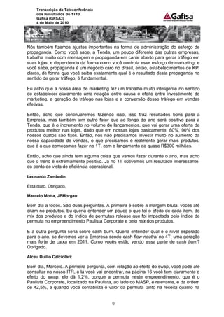 Transcrição da Teleconferência
     dos Resultados do 1T10
     Gafisa (GFSA3)
     4 de Maio de 2010




Nós também fizemos ajustes importantes na forma de administração do esforço de
propaganda. Como você sabe, a Tenda, um pouco diferente das outras empresas,
trabalha muito com mensagem e propaganda em canal aberto para gerar tráfego em
suas lojas, e dependendo da forma como você controla esse esforço de marketing, e
você sabe, propaganda é um negócio caro no Brasil, então, estabelecimentos de KPI
claros, de forma que você saiba exatamente qual é o resultado desta propaganda no
sentido de gerar tráfego, é fundamental.

Eu acho que a nossa área de marketing fez um trabalho muito inteligente no sentido
de estabelecer claramente uma relação entre causa e efeito entre investimento de
marketing, a geração de tráfego nas lojas e a conversão desse tráfego em vendas
efetivas.

Então, acho que continuaremos fazendo isso, isso traz resultados bons para a
Empresa, mas também tem outro fator que ao longo do ano será positivo para a
Tenda, que é o incremento no volume de lançamentos, que vai gerar uma oferta de
produtos melhor nas lojas, dado que em nossas lojas basicamente, 80%, 90% dos
nossos custos são fixos. Então, nós não precisamos investir muito no aumento da
nossa capacidade de vendas, o que precisamos é realmente gerar mais produtos,
que é o que começamos fazer no 1T, com o lançamento de quase R$300 milhões.

Então, acho que ainda tem alguma coisa que vamos fazer durante o ano, mas acho
que o trend é extremamente positivo. Já no 1T obtivemos um resultado interessante,
do ponto de vista de eficiência operacional.

Leonardo Zambolin:

Está claro. Obrigado.

Marcelo Motta, JPMorgan:

Bom dia a todos. São duas perguntas. A primeira é sobre a margem bruta, vocês até
citam no produtos. Eu queria entender um pouco o que foi o efeito de cada item, do
mix dos produtos e do índice de permutas release que foi impactada pelo índice de
permuta no empreendimento Paulista Corporate e pelo mix dos produtos.

E a outra pergunta seria sobre cash burn. Queria entender qual é o nível esperado
para o ano, se devemos ver a Empresa sendo cash flow neutral no 4T, uma geração
mais forte de caixa em 2011. Como vocês estão vendo essa parte de cash burn?
Obrigado.

Alceu Duílio Calciolari:

Bom dia, Marcelo. A primeira pergunta, com relação ao efeito do swap, você pode até
consultar no nosso ITR, e lá você vai encontrar, na página 16 você tem claramente o
efeito do swap, ele dá 1,2%, porque a permuta neste empreendimento, que é o
Paulista Corporate, localizado na Paulista, ao lado do MASP, é relevante, é da ordem
de 42,5%, e quando você contabiliza o valor da permuta tanto na receita quanto na


                                         9
 