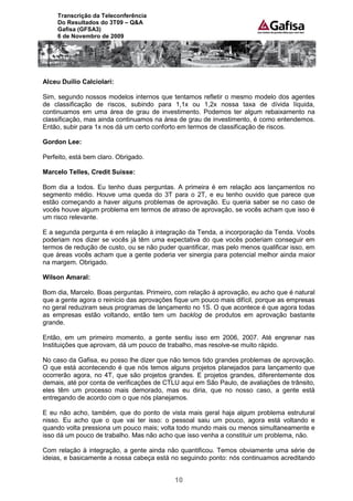 Transcrição da Teleconferência
     Do Resultados do 3T09 – Q&A
     Gafisa (GFSA3)
     6 de Novembro de 2009




Alceu Duílio Calciolari:

Sim, segundo nossos modelos internos que tentamos refletir o mesmo modelo dos agentes
de classificação de riscos, subindo para 1,1x ou 1,2x nossa taxa de dívida líquida,
continuamos em uma área de grau de investimento. Podemos ter algum rebaixamento na
classificação, mas ainda continuamos na área de grau de investimento, é como entendemos.
Então, subir para 1x nos dá um certo conforto em termos de classificação de riscos.

Gordon Lee:

Perfeito, está bem claro. Obrigado.

Marcelo Telles, Credit Suisse:

Bom dia a todos. Eu tenho duas perguntas. A primeira é em relação aos lançamentos no
segmento médio. Houve uma queda do 3T para o 2T, e eu tenho ouvido que parece que
estão começando a haver alguns problemas de aprovação. Eu queria saber se no caso de
vocês houve algum problema em termos de atraso de aprovação, se vocês acham que isso é
um risco relevante.

E a segunda pergunta é em relação à integração da Tenda, a incorporação da Tenda. Vocês
poderiam nos dizer se vocês já têm uma expectativa do que vocês poderiam conseguir em
termos de redução de custo, ou se não puder quantificar, mas pelo menos qualificar isso, em
que áreas vocês acham que a gente poderia ver sinergia para potencial melhor ainda maior
na margem. Obrigado.

Wilson Amaral:

Bom dia, Marcelo. Boas perguntas. Primeiro, com relação à aprovação, eu acho que é natural
que a gente agora o reinício das aprovações fique um pouco mais difícil, porque as empresas
no geral reduziram seus programas de lançamento no 1S. O que acontece é que agora todas
as empresas estão voltando, então tem um backlog de produtos em aprovação bastante
grande.

Então, em um primeiro momento, a gente sentiu isso em 2006, 2007. Até engrenar nas
Instituições que aprovam, dá um pouco de trabalho, mas resolve-se muito rápido.

No caso da Gafisa, eu posso lhe dizer que não temos tido grandes problemas de aprovação.
O que está acontecendo é que nós temos alguns projetos planejados para lançamento que
ocorrerão agora, no 4T, que são projetos grandes. E projetos grandes, diferentemente dos
demais, até por conta de verificações de CTLU aqui em São Paulo, de avaliações de trânsito,
eles têm um processo mais demorado, mas eu diria, que no nosso caso, a gente está
entregando de acordo com o que nós planejamos.

E eu não acho, também, que do ponto de vista mais geral haja algum problema estrutural
nisso. Eu acho que o que vai ter isso: o pessoal saiu um pouco, agora está voltando e
quando volta pressiona um pouco mais; volta todo mundo mais ou menos simultaneamente e
isso dá um pouco de trabalho. Mas não acho que isso venha a constituir um problema, não.

Com relação à integração, a gente ainda não quantificou. Temos obviamente uma série de
ideias, e basicamente a nossa cabeça está no seguindo ponto: nós continuamos acreditando


                                            10
 