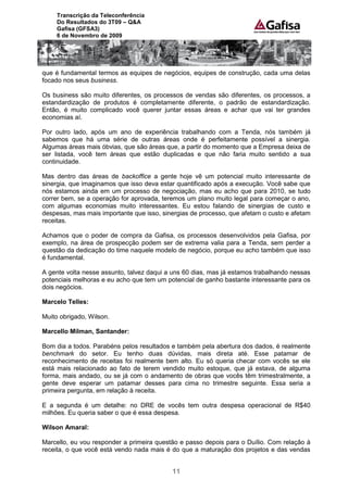 Transcrição da Teleconferência
     Do Resultados do 3T09 – Q&A
     Gafisa (GFSA3)
     6 de Novembro de 2009




que é fundamental termos as equipes de negócios, equipes de construção, cada uma delas
focado nos seus business.

Os business são muito diferentes, os processos de vendas são diferentes, os processos, a
estandardização de produtos é completamente diferente, o padrão de estandardização.
Então, é muito complicado você querer juntar essas áreas e achar que vai ter grandes
economias aí.

Por outro lado, após um ano de experiência trabalhando com a Tenda, nós também já
sabemos que há uma série de outras áreas onde é perfeitamente possível a sinergia.
Algumas áreas mais óbvias, que são áreas que, a partir do momento que a Empresa deixa de
ser listada, você tem áreas que estão duplicadas e que não faria muito sentido a sua
continuidade.

Mas dentro das áreas de backoffice a gente hoje vê um potencial muito interessante de
sinergia, que imaginamos que isso deva estar quantificado após a execução. Você sabe que
nós estamos ainda em um processo de negociação, mas eu acho que para 2010, se tudo
correr bem, se a operação for aprovada, teremos um plano muito legal para começar o ano,
com algumas economias muito interessantes. Eu estou falando de sinergias de custo e
despesas, mas mais importante que isso, sinergias de processo, que afetam o custo e afetam
receitas.

Achamos que o poder de compra da Gafisa, os processos desenvolvidos pela Gafisa, por
exemplo, na área de prospecção podem ser de extrema valia para a Tenda, sem perder a
questão da dedicação do time naquele modelo de negócio, porque eu acho também que isso
é fundamental.

A gente volta nesse assunto, talvez daqui a uns 60 dias, mas já estamos trabalhando nessas
potenciais melhoras e eu acho que tem um potencial de ganho bastante interessante para os
dois negócios.

Marcelo Telles:

Muito obrigado, Wilson.

Marcello Milman, Santander:

Bom dia a todos. Parabéns pelos resultados e também pela abertura dos dados, é realmente
benchmark do setor. Eu tenho duas dúvidas, mais direta até. Esse patamar de
reconhecimento de receitas foi realmente bem alto. Eu só queria checar com vocês se ele
está mais relacionado ao fato de terem vendido muito estoque, que já estava, de alguma
forma, mais andado, ou se já com o andamento de obras que vocês têm trimestralmente, a
gente deve esperar um patamar desses para cima no trimestre seguinte. Essa seria a
primeira pergunta, em relação à receita.

E a segunda é um detalhe: no DRE de vocês tem outra despesa operacional de R$40
milhões. Eu queria saber o que é essa despesa.

Wilson Amaral:

Marcello, eu vou responder a primeira questão e passo depois para o Duílio. Com relação à
receita, o que você está vendo nada mais é do que a maturação dos projetos e das vendas


                                           11
 