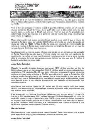 Transcrição da Teleconferência
     Do Resultados do 3T09 – Q&A
     Gafisa (GFSA3)
     6 de Novembro de 2009




passadas. Ele é um nível de receita que pretende ser recorrente, e eu acho que se a gente
olhar os nossos três negócios, ainda temos um potencial interessante, especialmente no caso
de Tenda.

Você já deve ter analisado o resultado e você vê que nós ainda não estamos em um nível de
diluição correto do SG&A de Tenda. E por quê? Não é que o G&A esteja acima do que
deveria estar, eu acho que o SG&A está em um nível em que ele foi projetado com
determinado volume de negócios, e do ponto de vista de receita, nós ainda não atingimos
esse volume de negócios.

Mas é interessante você avaliar os dois últimos quarters, onde você vê que o volume de
vendas da Tenda se situou por volta de R$360 milhões, em média, e o volume de receitas se
situou por volta de R$250 milhões. Então, há ainda um potencial de incrementação do
volume de receitas de Tenda, que é exatamente essa convergência. Ela está em um nível de
vendas diferente do nível de reconhecimento.

Isso basicamente se refere a ajustes internos pelo fato de ser um primeiro ano de operação
de Tenda. Resumindo, eu acho que os níveis de receita vêm para ficar com o potencial de
crescimento, na medida em que a gente coloque mais lançamentos e que a gente consiga
obter a velocidade de venda que conseguimos no decorrer de todo este ano. O negócio é
bastante sustentável, na nossa visão.

Alceu Duílio Calciolari:

Marcello, na questão de outras despesas que somam R$37 milhões, você tem um item de
R$40 milhões, que é um item específico, R$37,8 milhões. Você tem uma explicação bem
detalhada no ITR, na página 52 e 53, mas isso é referente a processos cíveis que nós temos
relativos ao nosso antigo acionista, a CIMOB, que está recaindo sobre a Companhia. Nós
estamos sendo chamados como pólo passivo, isso é uma questão jurídica que eu não
conheço bem, mas a Gafisa está sendo chamada em causas que o antigo acionista possui
com diversos entes, e nós estamos provisionando isso baseado na recomendação dos
nossos advogados.

Acreditamos que teremos chance de não perder isso. Há um trabalho muito forte nesse
sentido, mas estamos sendo conservadores e nossos advogados estão recomendando que
nós façamos essas provisões.

Para ter exemplo, um caso que é conhecido, já falamos disso algumas vezes: logo que nós
fizemos o IPO, naquela época, R$27 milhões do nosso IPO foram bloqueados por conta de
uma ação movida contra o nosso ex-acionista, CIMOB, e que recaiu em Gafisa bloqueando
os recursos, uma situação que nós tem tínhamos conhecimento. Hoje esse negócio evoluiu,
as ações continuam sendo discutidas e a recomendação dos nossos advogados é que
façamos as provisões neste momento. Estamos fazendo.

Marcello Milman:

Mas teve alguma coisa especificamente nesse trimestre? Esse é um número que a gente
pode acompanhar mais ou menos trimestre a trimestre e aumentou bem.

Alceu Duílio Calciolari:




                                            12
 