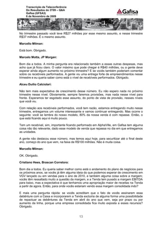 Transcrição da Teleconferência
     Do Resultados do 3T09 – Q&A
     Gafisa (GFSA3)
     6 de Novembro de 2009




No trimestre passado você teve R$27 milhões por esse mesmo assunto, e nesse trimestre
R$37 milhões. É o mesmo assunto.

Marcello Milman:

Está bom. Obrigado.

Marcelo Motta, JP Morgan:

Bom dia a todos. A minha pergunta era relacionado também a essas outras despesas, mas
acho que já ficou claro. O valor máximo que pode chegar é R$40 milhões, ou a gente deve
esperar ainda algum aumento no próximo trimestre? E se vocês também poderiam comentar
sobre os recebíveis performados. A gente viu uma entrega forte de empreendimentos nesse
trimestre e eu queria saber como está o nível de recebíveis performados. Obrigado.

Alceu Duílio Calciolari:

Não tem mais expectativa de crescimento desse número. Eu não espero nada no próximo
trimestre nesse nível. Obviamente, sempre faremos provisões, mas nada nesse nível para
frente. Esperamos ter esgotado esse assunto, do ponto de vista de provisão, nesses níveis
que você viu.

Com relação aos recebíveis performados, você tem razão, estamos entregando muito nesse
trimestre, entregamos um volume interessante e vamos continuar entregando. Mas ocorre o
seguinte: você se lembra do nosso modelo, 80% da nossa venda é com repasse. Então, o
que está ficando aqui é muito pouco.

Tem um recebível, sim, importante ficando performado em AlphaVille, em Gafisa tem alguma
coisa não tão relevante, dado esse modelo de venda que repassa no dia em que entregamos
as unidades.

A gente não destacou esse número, mas temos aqui hoje, para securitizar até o final deste
ano, começo do ano que vem, na faixa de R$100 milhões. Não é muita coisa.

Marcello Milman:

OK. Obrigado.

Cristiano Hees, Brascan Corretora:

Bom dia a todos. Eu queria saber melhor como está o andamento do plano de negócios para
os próximos anos, se vocês já têm alguma ideia do que podemos esperar de crescimento em
VGV lançado ou em vendas para o ano de 2010, e também alguma coisa sobre a margem;
vocês têm ressaltado muito a questão da margem, e a Tenda tem puxado a margem EBITDA
para baixo, mas a expectativa é que tenhamos uma apropriação maior de receitas na Tenda
a partir de agora. Então, para onde vocês estariam vendo essa margem consolidada indo?

E mais uma pergunta rápida: se vocês acreditam que o fato de vocês assinarem essa
debênture com a Caixa e incorporarem a Tenda excluiria de alguma forma uma possibilidade
de repactuar as debêntures da Tenda em abril do ano que vem, seja por prazo ou por
aumento da linha, porque uma empresa consolidada fica muito exposta a esses recursos?
Obrigado.


                                           13
 