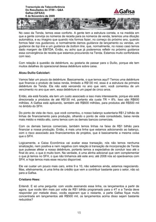 Transcrição da Teleconferência
     Do Resultados do 3T09 – Q&A
     Gafisa (GFSA3)
     6 de Novembro de 2009




No caso da Tenda, temos esse conforto. A gente tem a estrutura correta, e na medida em
que a gente convirja os números de receita para os números de venda, teremos uma diluição
automática, e eu imagino que quando nós formos fazer, no começo do próximo ano, quando
formos falar nos guidances, e normalmente damos guidance de lançamento ou vendas, um
guidance de top line e um guidance de bottom line, que, normalmente, no nosso caso temos
dado margem de EBITDA. Então, eu acho que já poderemos refletir no próximo guidance
essa convergência de receita que estamos procurando na Tenda. Estamos muito confortáveis
com isso.

Com relação à questão da debênture, eu gostaria de passar para o Duílio, porque ele tem
muitos detalhes do operacional dessa debênture sobre caixa.

Alceu Duílio Calciolari:

Vamos falar um pouco da debênture. Basicamente, o que temos aqui? Temos uma debênture
que financia o produto de baixa renda, limitado a R$130 mil, essa é a estrutura da primeira
debênture da Tenda. Ela não está vencendo no ano que vem; você comentou de um
vencimento no ano que vem, essa debênture é um papel de cinco anos.

Então, ela está focada, ela tem um custo associado a isso mais interessante, porque ela está
direcionada a produtos de até R$130 mil, portanto ela custa TR + 8%. Isso são R$600
milhões. A Gafisa está aplicando, também até R$600 milhões, para produtos até R$500 mil
no âmbito do SFH.

Do ponto de vista de risco, que você comentou, o nosso balanço sustentaria R$1,2 bilhão de
linhas de financiamento para produção, olhando o ponto de vista consolidado, baixa renda
mais médio e médio-alto, como temos com os demais bancos comerciais.

Com os demais bancos comerciais, também temos linhas na faixa de R$1 bilhão para
financiar a nossa produção. Então, é mais uma linha que estamos adicionando ao balanço,
com o risco associado aos financiamentos de projetos, que é basicamente a mesma coisa
que o SFH.

Logicamente, a Caixa Econômica vai avaliar essa transação, nós não temos nenhuma
sinalização, nem positiva e nem negativa com relação à transação de incorporação de Tenda
que pudesse afetar a nossa debênture, portanto temos a expectativa de concluir isso até o
final do ano, o que é muito bom. Na verdade, é uma alinha adicional que vem complementar
o que já temos no SFH, o que não tínhamos até este ano; até 2008 nós só operávamos com
SFH, e hoje temos mais esse recurso disponível.

Ele vai custar um pouco mais caro, entre 9 e 10, não sabemos ainda, estamos negociando.
Mas, efetivamente, é uma linha de crédito que vem a contribuir bastante para o setor, não só
para a Gafisa.

Cristiano Hees:

Entendi. E só uma pergunta: com vocês assinando essa linha, os lançamentos a partir de
agora, que vocês têm mais por volta de R$1 bilhão programado para o 4T e a Tenda deve
responder por metade disso, vocês esperam que o restante, a parte Gafisa fique muito
concentrada em lançamentos até R$500 mil, os lançamentos acima disso sejam bastante
reduzidos?



                                            15
 